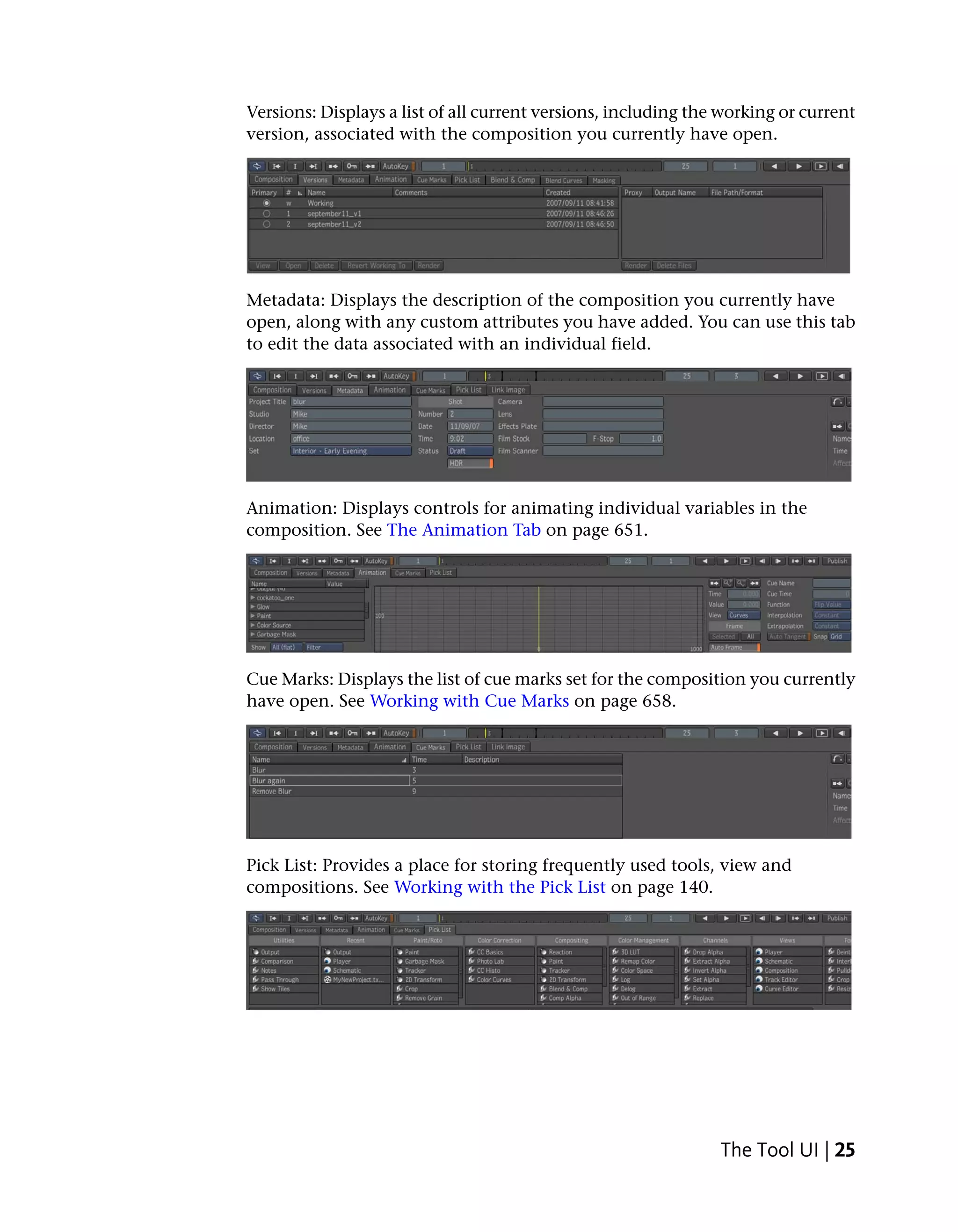 Versions: Displays a list of all current versions, including the working or current
version, associated with the composition you currently have open.




Metadata: Displays the description of the composition you currently have
open, along with any custom attributes you have added. You can use this tab
to edit the data associated with an individual field.




Animation: Displays controls for animating individual variables in the
composition. See The Animation Tab on page 651.




Cue Marks: Displays the list of cue marks set for the composition you currently
have open. See Working with Cue Marks on page 658.




Pick List: Provides a place for storing frequently used tools, view and
compositions. See Working with the Pick List on page 140.




                                                                The Tool UI | 25
 