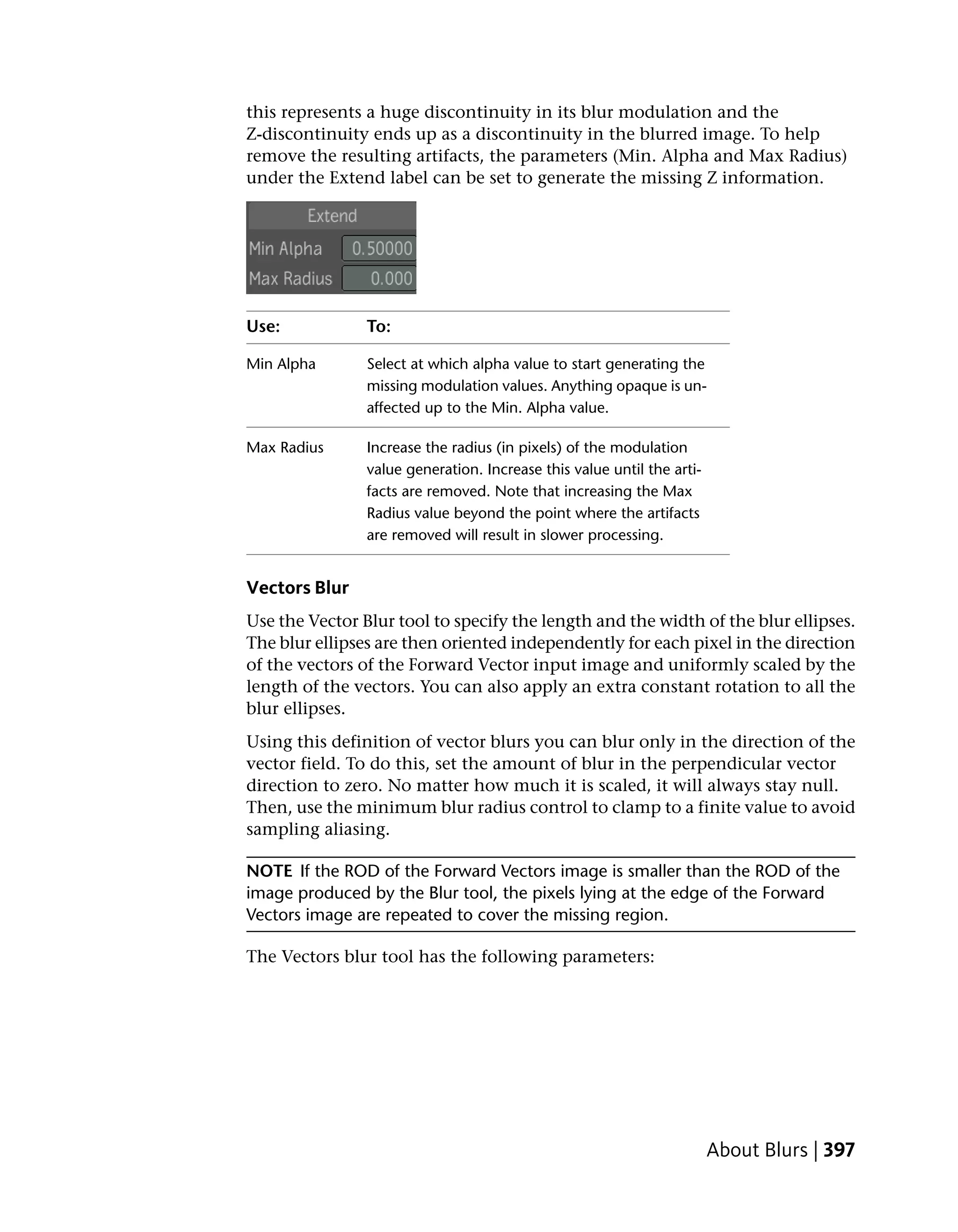this represents a huge discontinuity in its blur modulation and the
Z-discontinuity ends up as a discontinuity in the blurred image. To help
remove the resulting artifacts, the parameters (Min. Alpha and Max Radius)
under the Extend label can be set to generate the missing Z information.




Use:            To:

Min Alpha       Select at which alpha value to start generating the
                missing modulation values. Anything opaque is un-
                affected up to the Min. Alpha value.

Max Radius      Increase the radius (in pixels) of the modulation
                value generation. Increase this value until the arti-
                facts are removed. Note that increasing the Max
                Radius value beyond the point where the artifacts
                are removed will result in slower processing.


Vectors Blur
Use the Vector Blur tool to specify the length and the width of the blur ellipses.
The blur ellipses are then oriented independently for each pixel in the direction
of the vectors of the Forward Vector input image and uniformly scaled by the
length of the vectors. You can also apply an extra constant rotation to all the
blur ellipses.
Using this definition of vector blurs you can blur only in the direction of the
vector field. To do this, set the amount of blur in the perpendicular vector
direction to zero. No matter how much it is scaled, it will always stay null.
Then, use the minimum blur radius control to clamp to a finite value to avoid
sampling aliasing.

NOTE If the ROD of the Forward Vectors image is smaller than the ROD of the
image produced by the Blur tool, the pixels lying at the edge of the Forward
Vectors image are repeated to cover the missing region.

The Vectors blur tool has the following parameters:




                                                                        About Blurs | 397
 