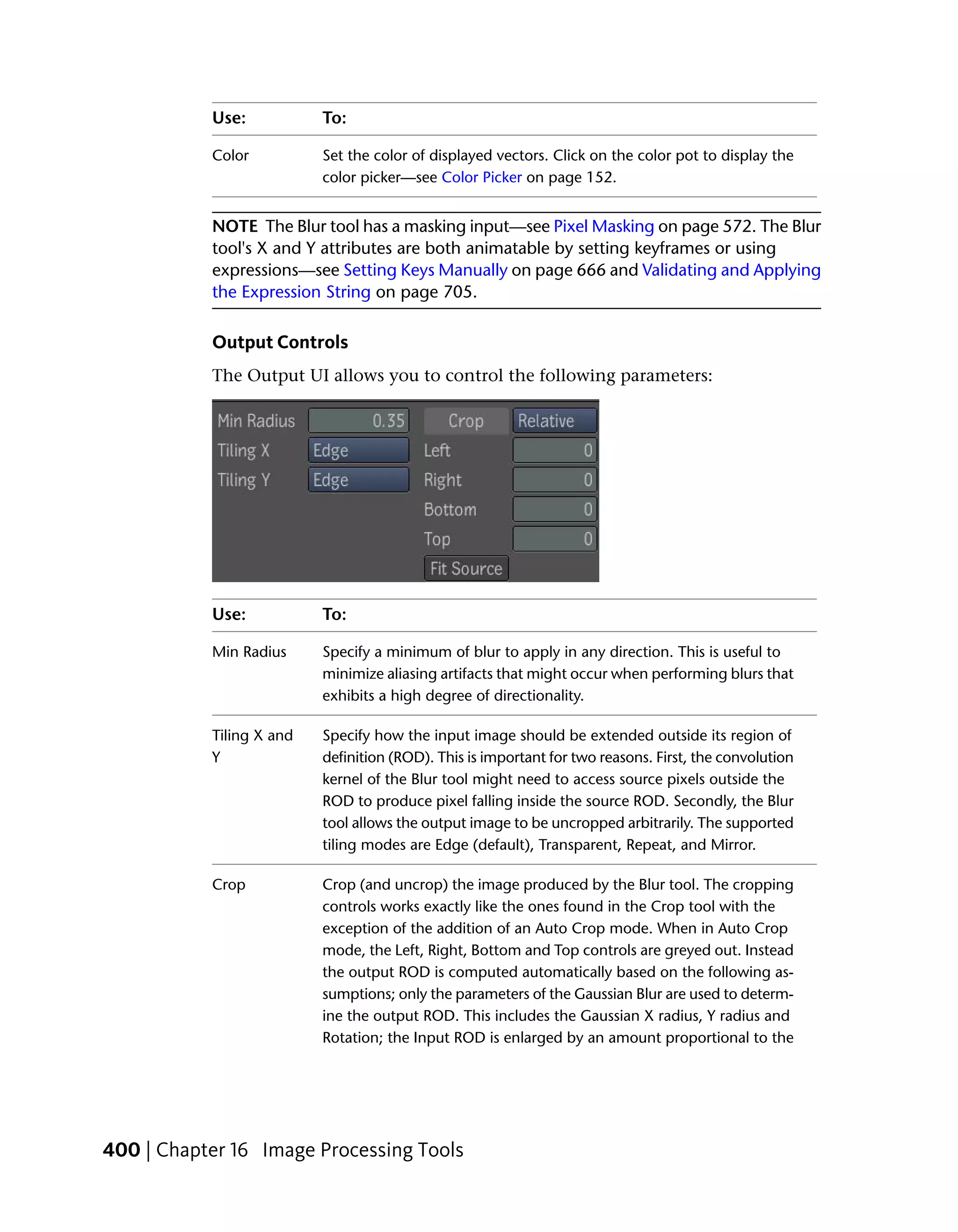 Use:           To:

           Color          Set the color of displayed vectors. Click on the color pot to display the
                          color picker—see Color Picker on page 152.


           NOTE The Blur tool has a masking input—see Pixel Masking on page 572. The Blur
           tool's X and Y attributes are both animatable by setting keyframes or using
           expressions—see Setting Keys Manually on page 666 and Validating and Applying
           the Expression String on page 705.

           Output Controls
           The Output UI allows you to control the following parameters:




           Use:           To:

           Min Radius     Specify a minimum of blur to apply in any direction. This is useful to
                          minimize aliasing artifacts that might occur when performing blurs that
                          exhibits a high degree of directionality.

           Tiling X and   Specify how the input image should be extended outside its region of
           Y              definition (ROD). This is important for two reasons. First, the convolution
                          kernel of the Blur tool might need to access source pixels outside the
                          ROD to produce pixel falling inside the source ROD. Secondly, the Blur
                          tool allows the output image to be uncropped arbitrarily. The supported
                          tiling modes are Edge (default), Transparent, Repeat, and Mirror.

           Crop           Crop (and uncrop) the image produced by the Blur tool. The cropping
                          controls works exactly like the ones found in the Crop tool with the
                          exception of the addition of an Auto Crop mode. When in Auto Crop
                          mode, the Left, Right, Bottom and Top controls are greyed out. Instead
                          the output ROD is computed automatically based on the following as-
                          sumptions; only the parameters of the Gaussian Blur are used to determ-
                          ine the output ROD. This includes the Gaussian X radius, Y radius and
                          Rotation; the Input ROD is enlarged by an amount proportional to the




400 | Chapter 16 Image Processing Tools
 