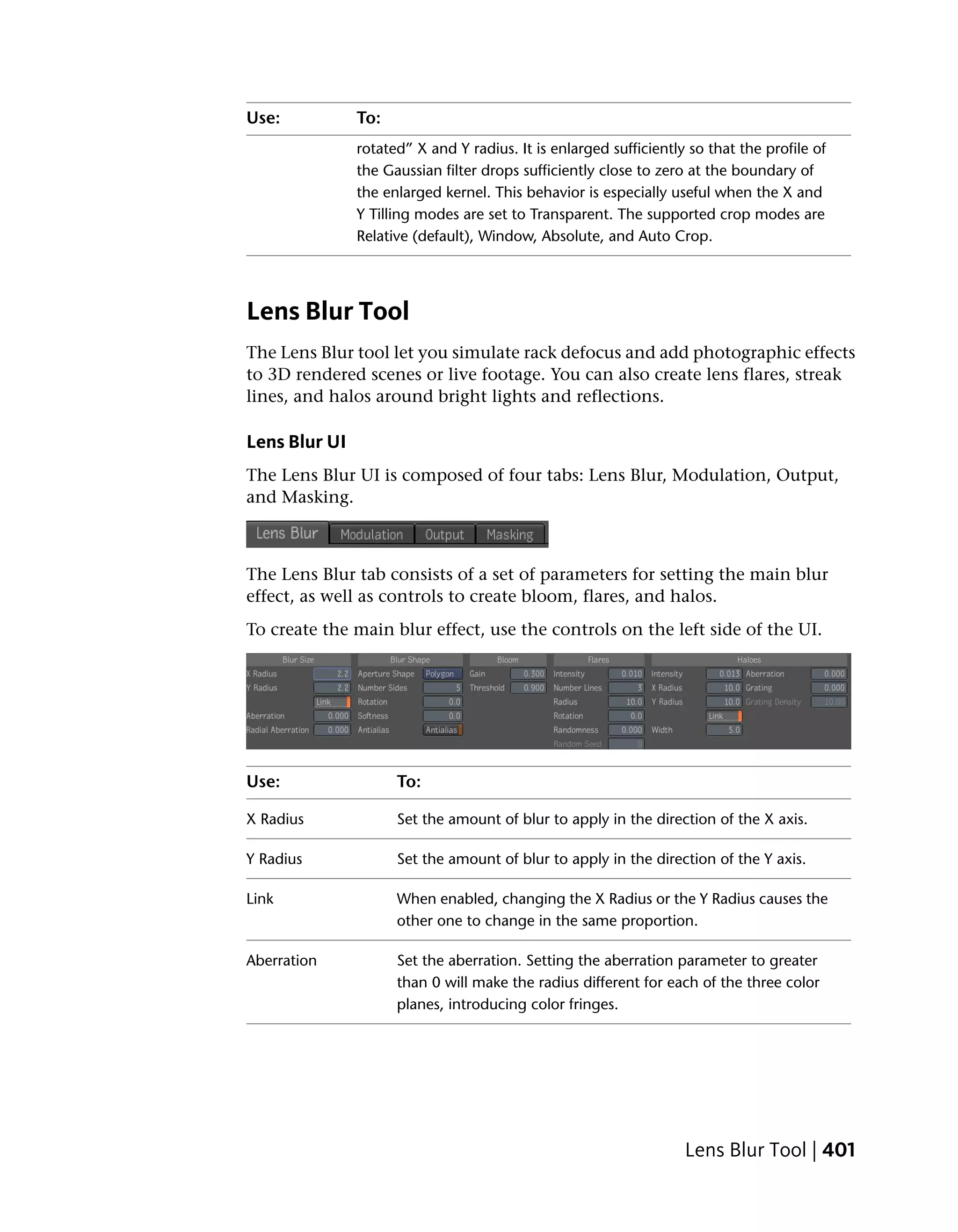 Use:           To:
               rotated” X and Y radius. It is enlarged sufficiently so that the profile of
               the Gaussian filter drops sufficiently close to zero at the boundary of
               the enlarged kernel. This behavior is especially useful when the X and
               Y Tilling modes are set to Transparent. The supported crop modes are
               Relative (default), Window, Absolute, and Auto Crop.




Lens Blur Tool
The Lens Blur tool let you simulate rack defocus and add photographic effects
to 3D rendered scenes or live footage. You can also create lens flares, streak
lines, and halos around bright lights and reflections.

Lens Blur UI
The Lens Blur UI is composed of four tabs: Lens Blur, Modulation, Output,
and Masking.



The Lens Blur tab consists of a set of parameters for setting the main blur
effect, as well as controls to create bloom, flares, and halos.
To create the main blur effect, use the controls on the left side of the UI.




Use:                 To:

X Radius             Set the amount of blur to apply in the direction of the X axis.

Y Radius             Set the amount of blur to apply in the direction of the Y axis.

Link                 When enabled, changing the X Radius or the Y Radius causes the
                     other one to change in the same proportion.

Aberration           Set the aberration. Setting the aberration parameter to greater
                     than 0 will make the radius different for each of the three color
                     planes, introducing color fringes.




                                                                   Lens Blur Tool | 401
 