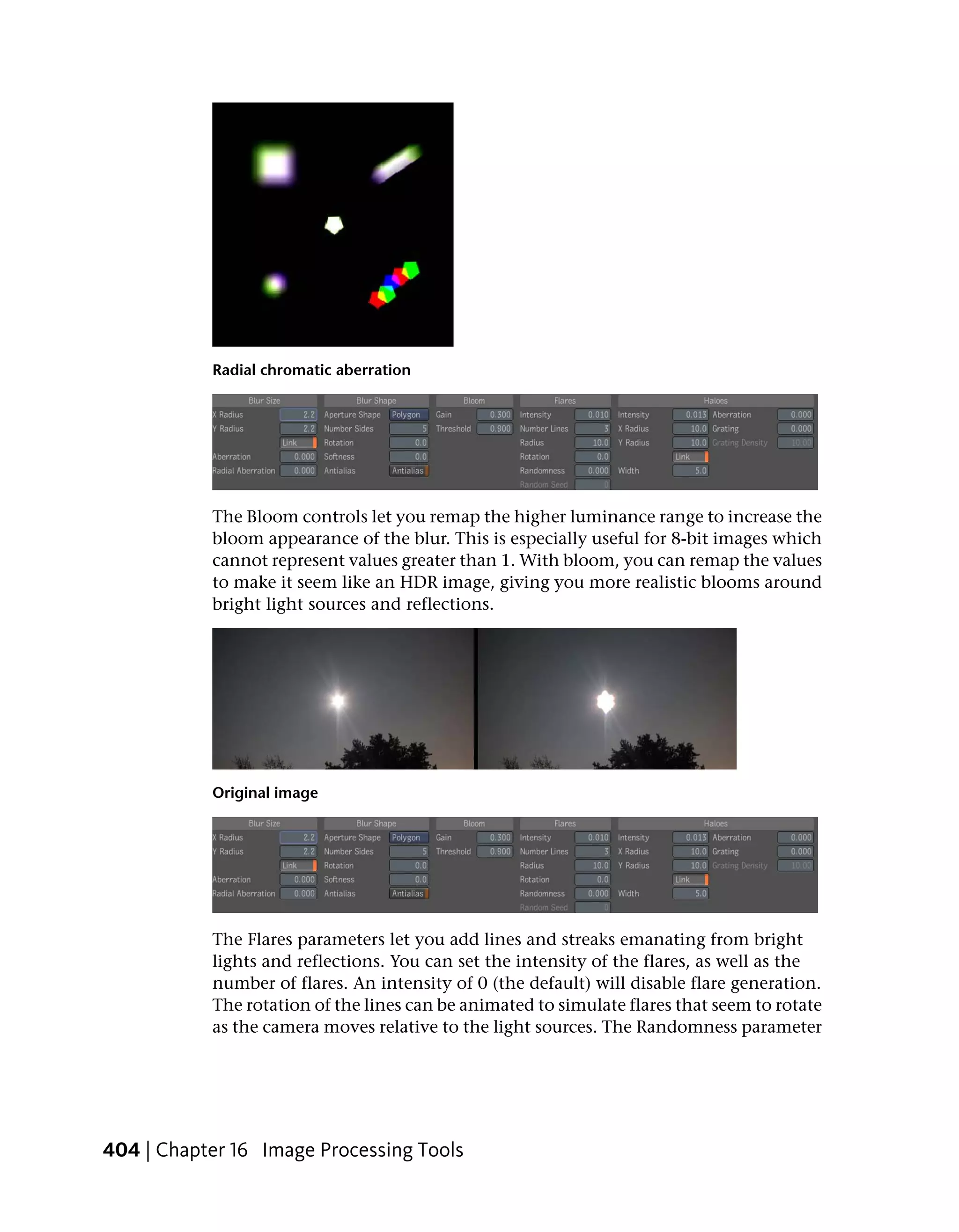 Radial chromatic aberration




           The Bloom controls let you remap the higher luminance range to increase the
           bloom appearance of the blur. This is especially useful for 8-bit images which
           cannot represent values greater than 1. With bloom, you can remap the values
           to make it seem like an HDR image, giving you more realistic blooms around
           bright light sources and reflections.




           Original image




           The Flares parameters let you add lines and streaks emanating from bright
           lights and reflections. You can set the intensity of the flares, as well as the
           number of flares. An intensity of 0 (the default) will disable flare generation.
           The rotation of the lines can be animated to simulate flares that seem to rotate
           as the camera moves relative to the light sources. The Randomness parameter




404 | Chapter 16 Image Processing Tools
 