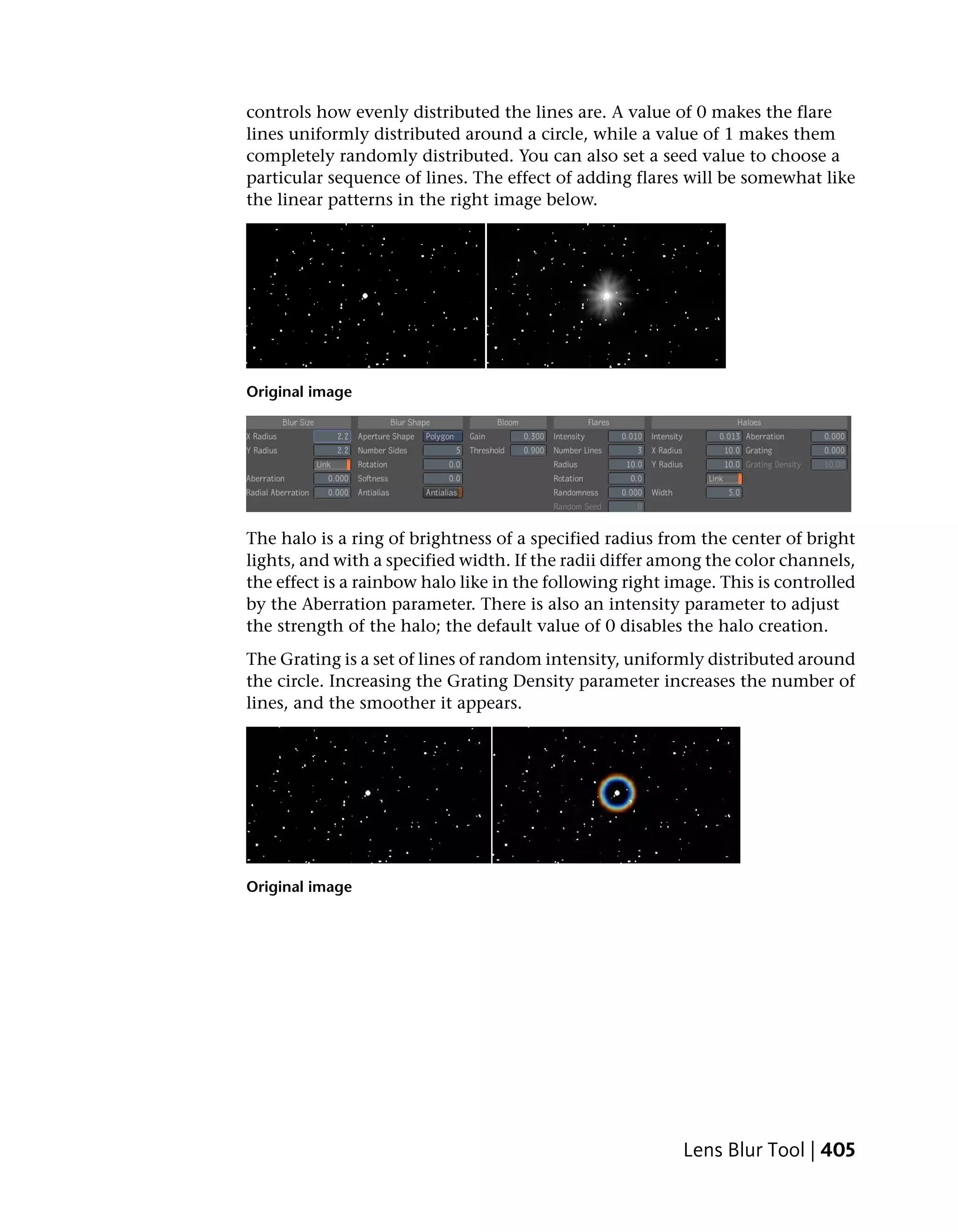 controls how evenly distributed the lines are. A value of 0 makes the flare
lines uniformly distributed around a circle, while a value of 1 makes them
completely randomly distributed. You can also set a seed value to choose a
particular sequence of lines. The effect of adding flares will be somewhat like
the linear patterns in the right image below.




Original image




The halo is a ring of brightness of a specified radius from the center of bright
lights, and with a specified width. If the radii differ among the color channels,
the effect is a rainbow halo like in the following right image. This is controlled
by the Aberration parameter. There is also an intensity parameter to adjust
the strength of the halo; the default value of 0 disables the halo creation.
The Grating is a set of lines of random intensity, uniformly distributed around
the circle. Increasing the Grating Density parameter increases the number of
lines, and the smoother it appears.




Original image




                                                          Lens Blur Tool | 405
 