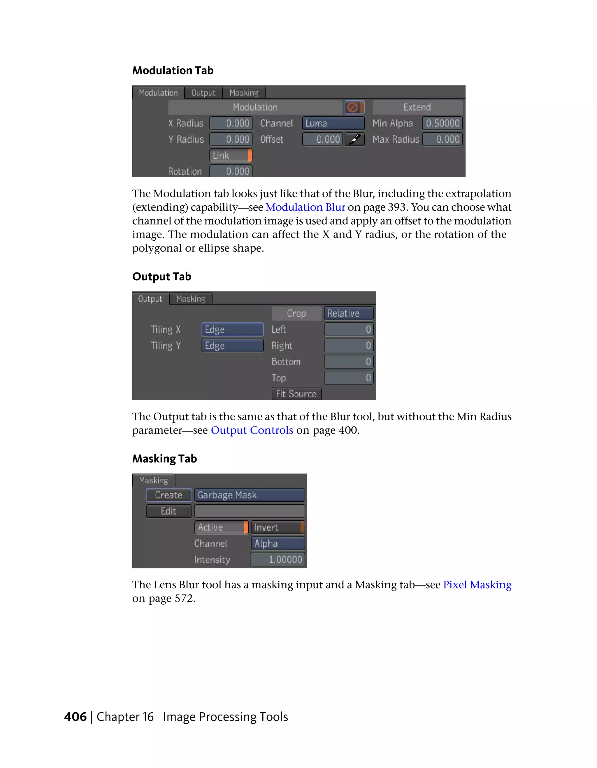 Modulation Tab




           The Modulation tab looks just like that of the Blur, including the extrapolation
           (extending) capability—see Modulation Blur on page 393. You can choose what
           channel of the modulation image is used and apply an offset to the modulation
           image. The modulation can affect the X and Y radius, or the rotation of the
           polygonal or ellipse shape.

           Output Tab




           The Output tab is the same as that of the Blur tool, but without the Min Radius
           parameter—see Output Controls on page 400.

           Masking Tab




           The Lens Blur tool has a masking input and a Masking tab—see Pixel Masking
           on page 572.




406 | Chapter 16 Image Processing Tools
 