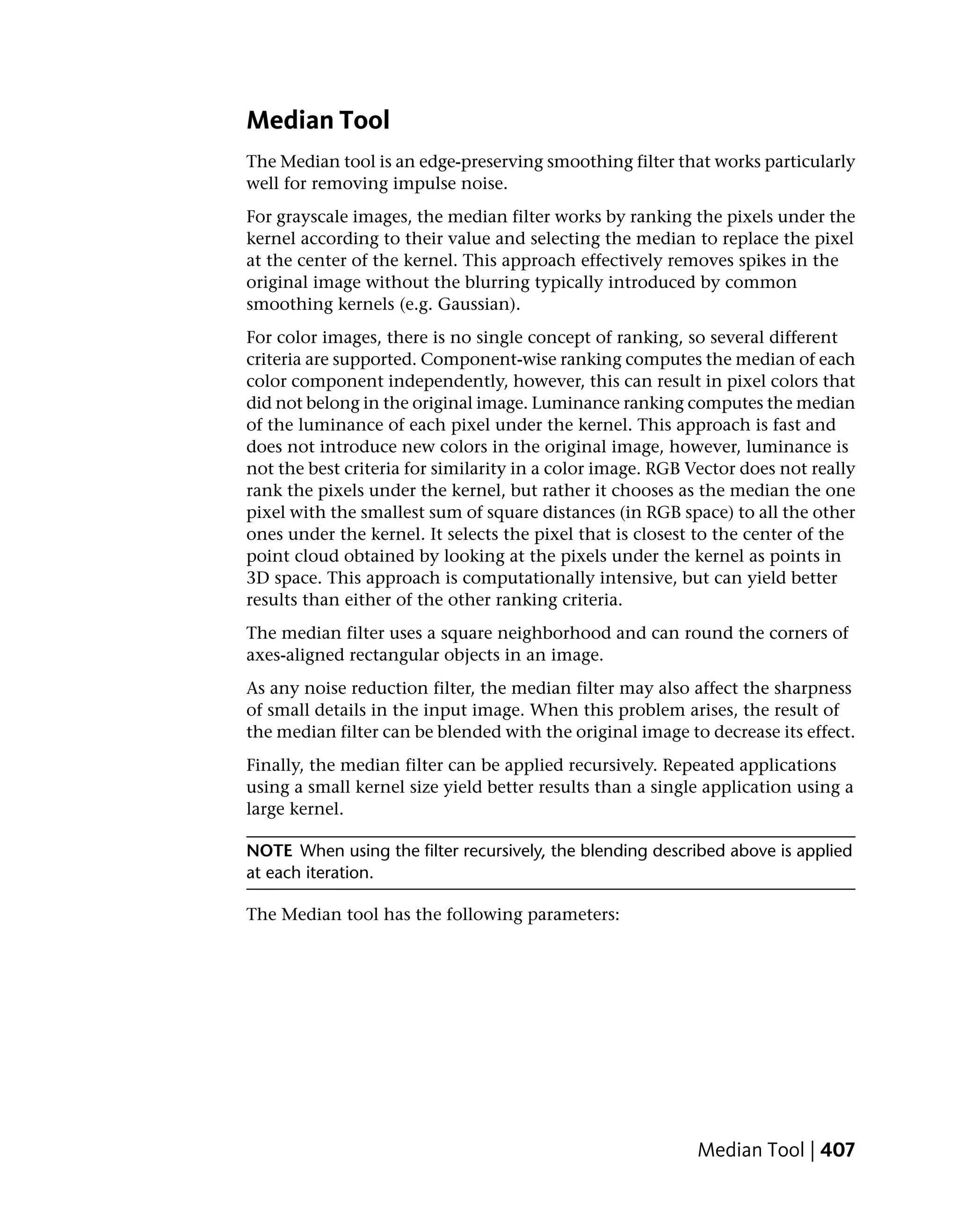 Median Tool
The Median tool is an edge-preserving smoothing filter that works particularly
well for removing impulse noise.
For grayscale images, the median filter works by ranking the pixels under the
kernel according to their value and selecting the median to replace the pixel
at the center of the kernel. This approach effectively removes spikes in the
original image without the blurring typically introduced by common
smoothing kernels (e.g. Gaussian).
For color images, there is no single concept of ranking, so several different
criteria are supported. Component-wise ranking computes the median of each
color component independently, however, this can result in pixel colors that
did not belong in the original image. Luminance ranking computes the median
of the luminance of each pixel under the kernel. This approach is fast and
does not introduce new colors in the original image, however, luminance is
not the best criteria for similarity in a color image. RGB Vector does not really
rank the pixels under the kernel, but rather it chooses as the median the one
pixel with the smallest sum of square distances (in RGB space) to all the other
ones under the kernel. It selects the pixel that is closest to the center of the
point cloud obtained by looking at the pixels under the kernel as points in
3D space. This approach is computationally intensive, but can yield better
results than either of the other ranking criteria.
The median filter uses a square neighborhood and can round the corners of
axes-aligned rectangular objects in an image.
As any noise reduction filter, the median filter may also affect the sharpness
of small details in the input image. When this problem arises, the result of
the median filter can be blended with the original image to decrease its effect.
Finally, the median filter can be applied recursively. Repeated applications
using a small kernel size yield better results than a single application using a
large kernel.

NOTE When using the filter recursively, the blending described above is applied
at each iteration.

The Median tool has the following parameters:




                                                           Median Tool | 407
 