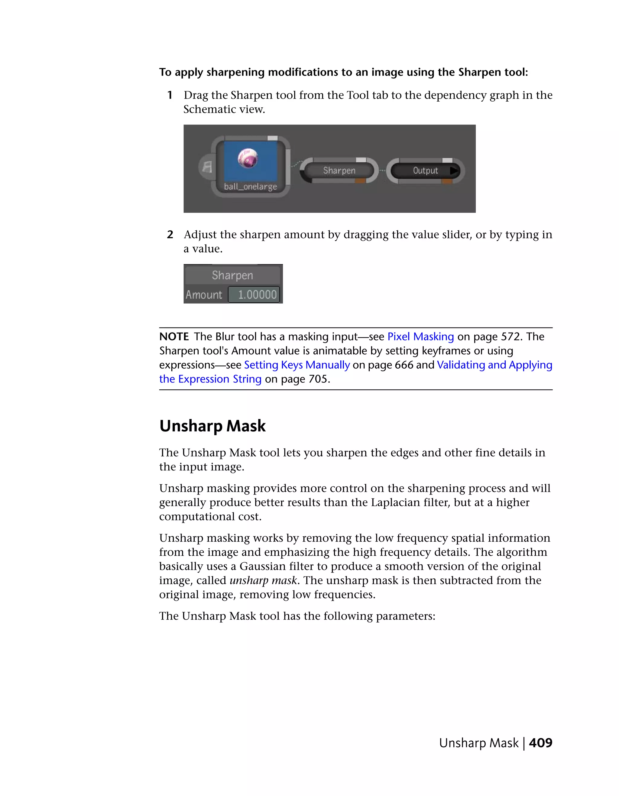 To apply sharpening modifications to an image using the Sharpen tool:

 1 Drag the Sharpen tool from the Tool tab to the dependency graph in the
   Schematic view.




 2 Adjust the sharpen amount by dragging the value slider, or by typing in
   a value.




NOTE The Blur tool has a masking input—see Pixel Masking on page 572. The
Sharpen tool's Amount value is animatable by setting keyframes or using
expressions—see Setting Keys Manually on page 666 and Validating and Applying
the Expression String on page 705.



Unsharp Mask
The Unsharp Mask tool lets you sharpen the edges and other fine details in
the input image.
Unsharp masking provides more control on the sharpening process and will
generally produce better results than the Laplacian filter, but at a higher
computational cost.
Unsharp masking works by removing the low frequency spatial information
from the image and emphasizing the high frequency details. The algorithm
basically uses a Gaussian filter to produce a smooth version of the original
image, called unsharp mask. The unsharp mask is then subtracted from the
original image, removing low frequencies.
The Unsharp Mask tool has the following parameters:




                                                      Unsharp Mask | 409
 
