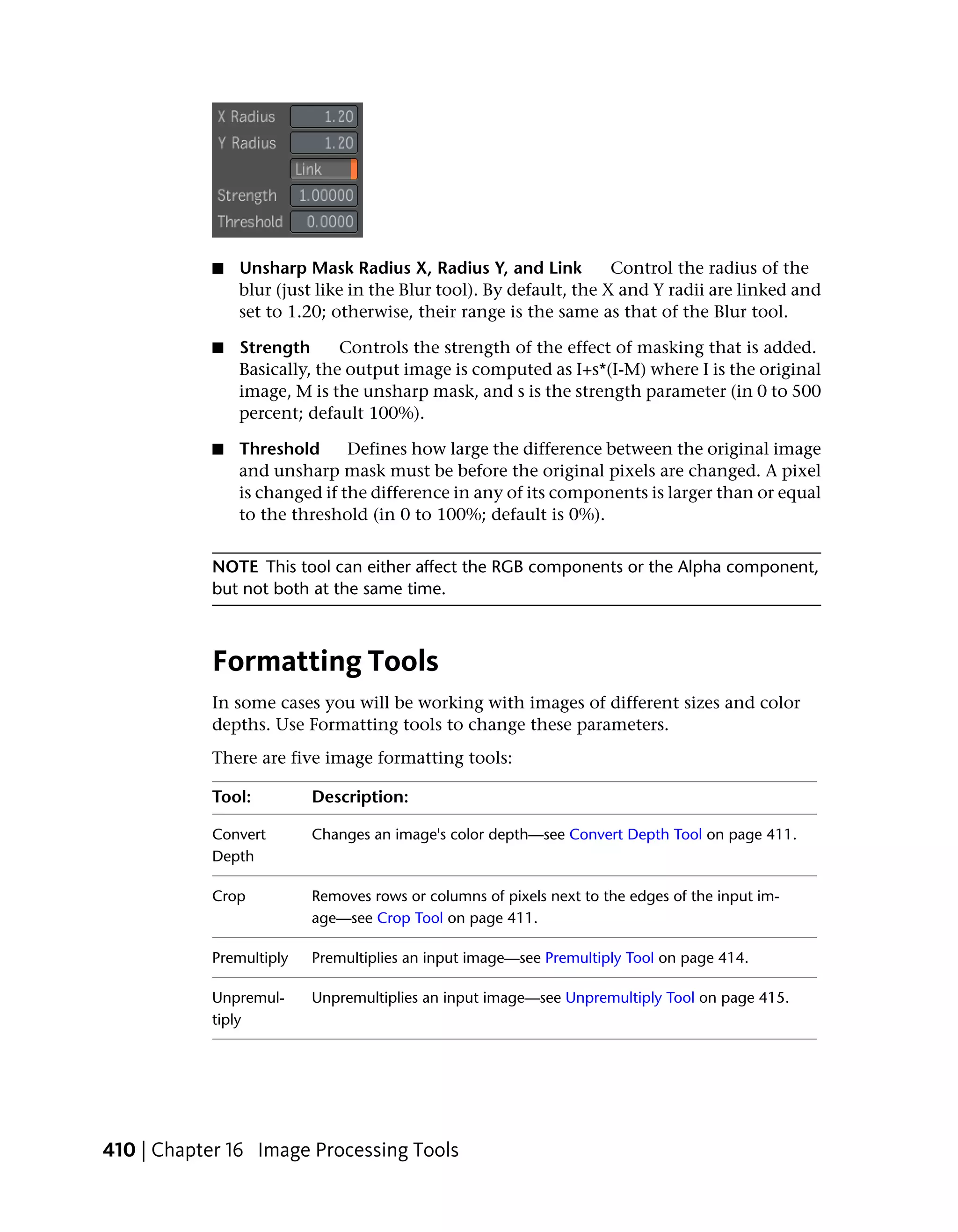 ■   Unsharp Mask Radius X, Radius Y, and Link           Control the radius of the
               blur (just like in the Blur tool). By default, the X and Y radii are linked and
               set to 1.20; otherwise, their range is the same as that of the Blur tool.

           ■   Strength      Controls the strength of the effect of masking that is added.
               Basically, the output image is computed as I+s*(I-M) where I is the original
               image, M is the unsharp mask, and s is the strength parameter (in 0 to 500
               percent; default 100%).

           ■   Threshold      Defines how large the difference between the original image
               and unsharp mask must be before the original pixels are changed. A pixel
               is changed if the difference in any of its components is larger than or equal
               to the threshold (in 0 to 100%; default is 0%).


           NOTE This tool can either affect the RGB components or the Alpha component,
           but not both at the same time.



           Formatting Tools
           In some cases you will be working with images of different sizes and color
           depths. Use Formatting tools to change these parameters.
           There are five image formatting tools:

           Tool:         Description:

           Convert       Changes an image's color depth—see Convert Depth Tool on page 411.
           Depth

           Crop          Removes rows or columns of pixels next to the edges of the input im-
                         age—see Crop Tool on page 411.

           Premultiply   Premultiplies an input image—see Premultiply Tool on page 414.

           Unpremul-     Unpremultiplies an input image—see Unpremultiply Tool on page 415.
           tiply




410 | Chapter 16 Image Processing Tools
 