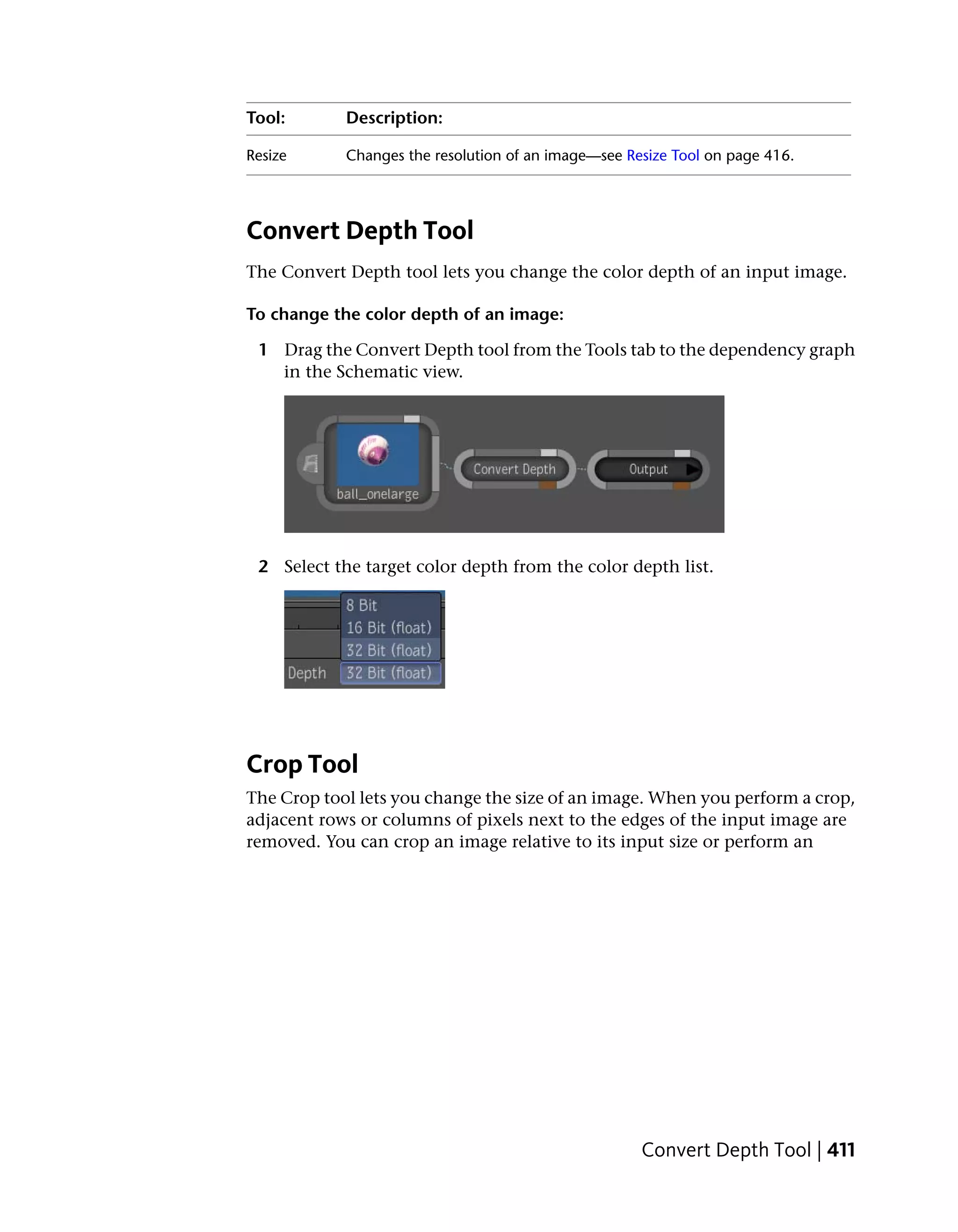 Tool:       Description:

Resize      Changes the resolution of an image—see Resize Tool on page 416.




Convert Depth Tool
The Convert Depth tool lets you change the color depth of an input image.

To change the color depth of an image:

 1 Drag the Convert Depth tool from the Tools tab to the dependency graph
   in the Schematic view.




 2 Select the target color depth from the color depth list.




Crop Tool
The Crop tool lets you change the size of an image. When you perform a crop,
adjacent rows or columns of pixels next to the edges of the input image are
removed. You can crop an image relative to its input size or perform an




                                                     Convert Depth Tool | 411
 