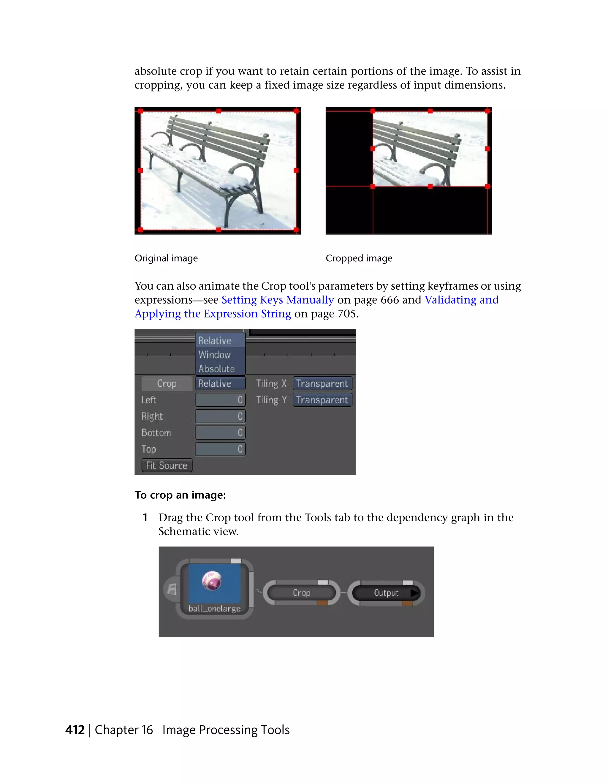 absolute crop if you want to retain certain portions of the image. To assist in
            cropping, you can keep a fixed image size regardless of input dimensions.




            Original image                         Cropped image

            You can also animate the Crop tool's parameters by setting keyframes or using
            expressions—see Setting Keys Manually on page 666 and Validating and
            Applying the Expression String on page 705.




            To crop an image:

             1 Drag the Crop tool from the Tools tab to the dependency graph in the
               Schematic view.




412 | Chapter 16 Image Processing Tools
 