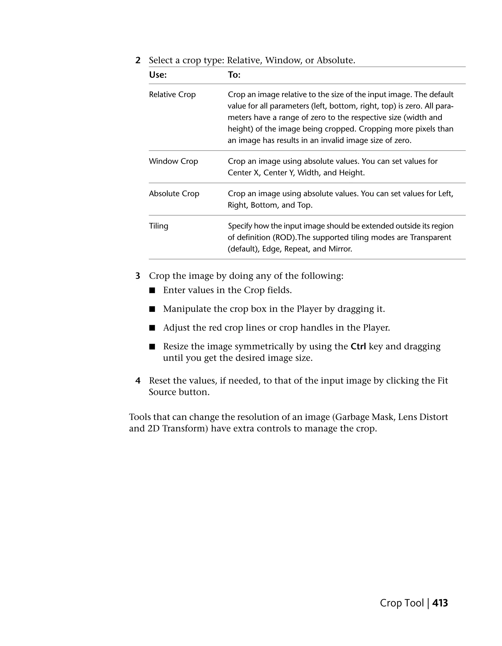 2 Select a crop type: Relative, Window, or Absolute.
    Use:                To:

    Relative Crop       Crop an image relative to the size of the input image. The default
                        value for all parameters (left, bottom, right, top) is zero. All para-
                        meters have a range of zero to the respective size (width and
                        height) of the image being cropped. Cropping more pixels than
                        an image has results in an invalid image size of zero.

    Window Crop         Crop an image using absolute values. You can set values for
                        Center X, Center Y, Width, and Height.

    Absolute Crop       Crop an image using absolute values. You can set values for Left,
                        Right, Bottom, and Top.

    Tiling              Specify how the input image should be extended outside its region
                        of definition (ROD).The supported tiling modes are Transparent
                        (default), Edge, Repeat, and Mirror.


 3 Crop the image by doing any of the following:
    ■   Enter values in the Crop fields.

    ■   Manipulate the crop box in the Player by dragging it.

    ■   Adjust the red crop lines or crop handles in the Player.

    ■   Resize the image symmetrically by using the Ctrl key and dragging
        until you get the desired image size.

 4 Reset the values, if needed, to that of the input image by clicking the Fit
   Source button.

Tools that can change the resolution of an image (Garbage Mask, Lens Distort
and 2D Transform) have extra controls to manage the crop.




                                                                       Crop Tool | 413
 