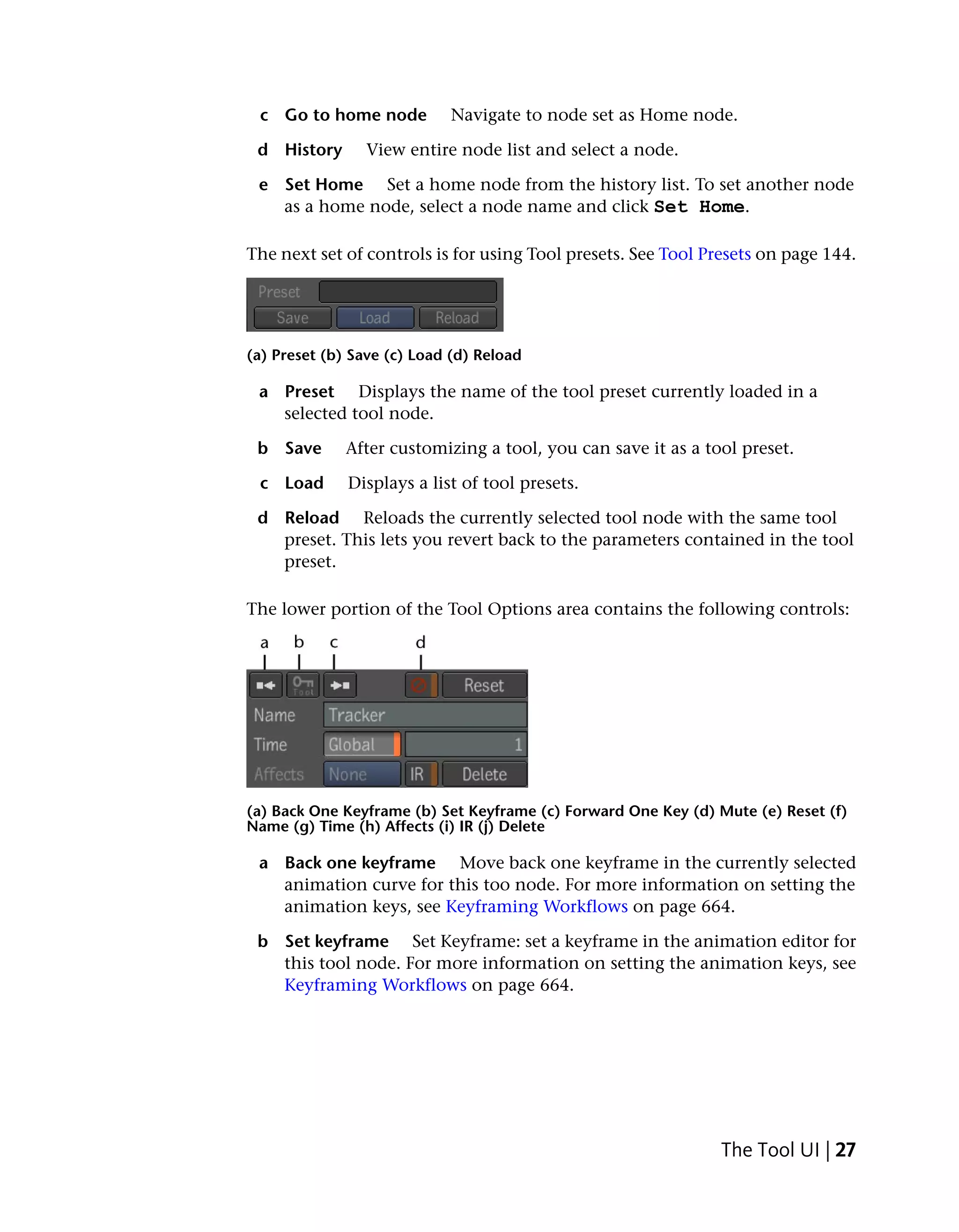 c Go to home node          Navigate to node set as Home node.

 d History      View entire node list and select a node.

 e Set Home Set a home node from the history list. To set another node
   as a home node, select a node name and click Set Home.

The next set of controls is for using Tool presets. See Tool Presets on page 144.




(a) Preset (b) Save (c) Load (d) Reload

 a Preset Displays the name of the tool preset currently loaded in a
   selected tool node.

 b Save       After customizing a tool, you can save it as a tool preset.

 c Load       Displays a list of tool presets.

 d Reload Reloads the currently selected tool node with the same tool
   preset. This lets you revert back to the parameters contained in the tool
   preset.

The lower portion of the Tool Options area contains the following controls:




(a) Back One Keyframe (b) Set Keyframe (c) Forward One Key (d) Mute (e) Reset (f)
Name (g) Time (h) Affects (i) IR (j) Delete

 a Back one keyframe Move back one keyframe in the currently selected
   animation curve for this too node. For more information on setting the
   animation keys, see Keyframing Workflows on page 664.

 b Set keyframe Set Keyframe: set a keyframe in the animation editor for
   this tool node. For more information on setting the animation keys, see
   Keyframing Workflows on page 664.




                                                               The Tool UI | 27
 