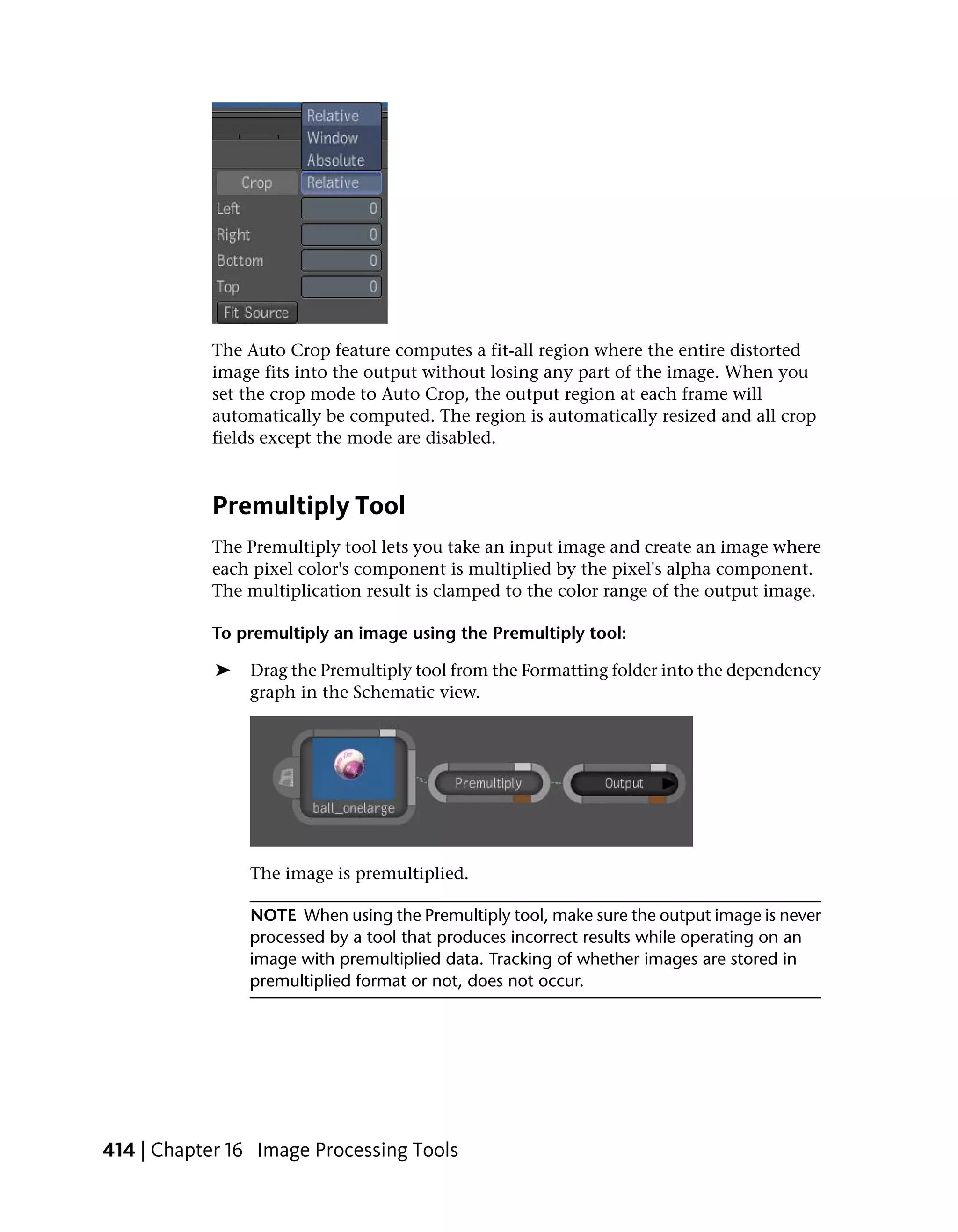 The Auto Crop feature computes a fit-all region where the entire distorted
           image fits into the output without losing any part of the image. When you
           set the crop mode to Auto Crop, the output region at each frame will
           automatically be computed. The region is automatically resized and all crop
           fields except the mode are disabled.



           Premultiply Tool
           The Premultiply tool lets you take an input image and create an image where
           each pixel color's component is multiplied by the pixel's alpha component.
           The multiplication result is clamped to the color range of the output image.

           To premultiply an image using the Premultiply tool:

            ➤   Drag the Premultiply tool from the Formatting folder into the dependency
                graph in the Schematic view.




                The image is premultiplied.

                NOTE When using the Premultiply tool, make sure the output image is never
                processed by a tool that produces incorrect results while operating on an
                image with premultiplied data. Tracking of whether images are stored in
                premultiplied format or not, does not occur.




414 | Chapter 16 Image Processing Tools
 