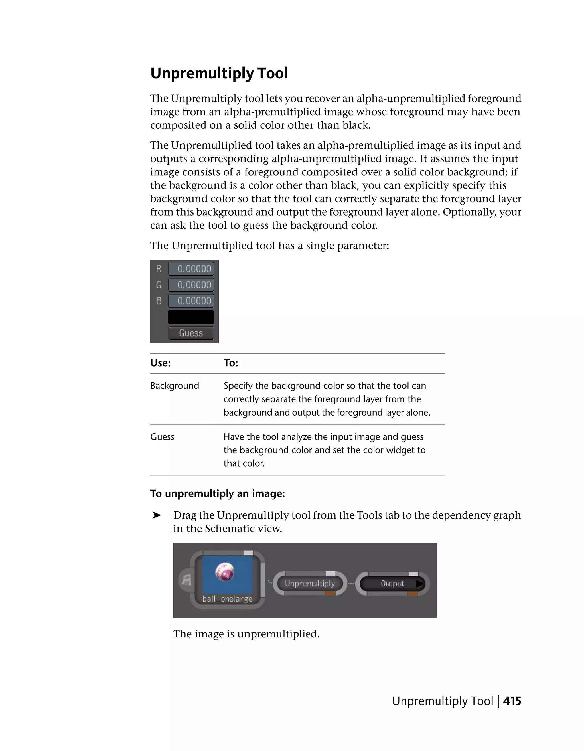 Unpremultiply Tool
The Unpremultiply tool lets you recover an alpha-unpremultiplied foreground
image from an alpha-premultiplied image whose foreground may have been
composited on a solid color other than black.
The Unpremultiplied tool takes an alpha-premultiplied image as its input and
outputs a corresponding alpha-unpremultiplied image. It assumes the input
image consists of a foreground composited over a solid color background; if
the background is a color other than black, you can explicitly specify this
background color so that the tool can correctly separate the foreground layer
from this background and output the foreground layer alone. Optionally, your
can ask the tool to guess the background color.
The Unpremultiplied tool has a single parameter:




Use:             To:

Background       Specify the background color so that the tool can
                 correctly separate the foreground layer from the
                 background and output the foreground layer alone.

Guess            Have the tool analyze the input image and guess
                 the background color and set the color widget to
                 that color.


To unpremultiply an image:

➤      Drag the Unpremultiply tool from the Tools tab to the dependency graph
       in the Schematic view.




       The image is unpremultiplied.




                                                        Unpremultiply Tool | 415
 