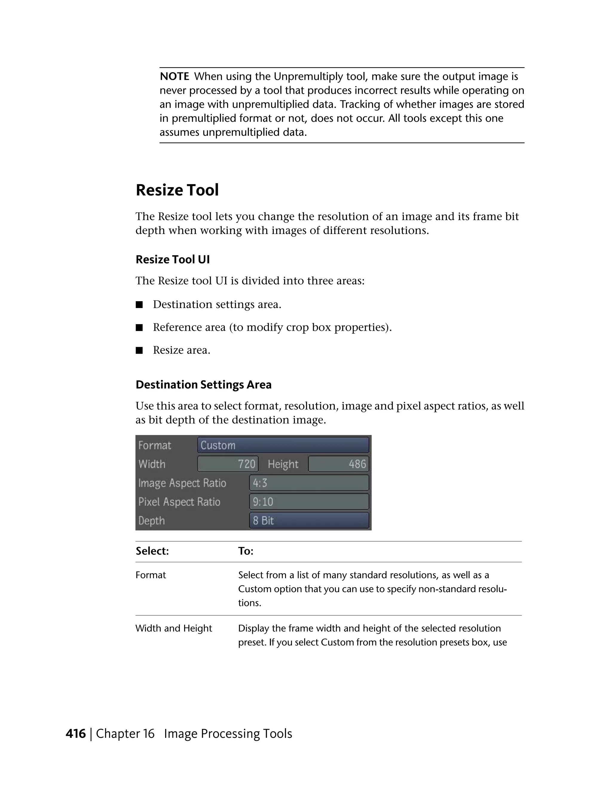 NOTE When using the Unpremultiply tool, make sure the output image is
                 never processed by a tool that produces incorrect results while operating on
                 an image with unpremultiplied data. Tracking of whether images are stored
                 in premultiplied format or not, does not occur. All tools except this one
                 assumes unpremultiplied data.




            Resize Tool
            The Resize tool lets you change the resolution of an image and its frame bit
            depth when working with images of different resolutions.

            Resize Tool UI
            The Resize tool UI is divided into three areas:

            ■   Destination settings area.

            ■   Reference area (to modify crop box properties).

            ■   Resize area.


            Destination Settings Area
            Use this area to select format, resolution, image and pixel aspect ratios, as well
            as bit depth of the destination image.




            Select:              To:

            Format               Select from a list of many standard resolutions, as well as a
                                 Custom option that you can use to specify non-standard resolu-
                                 tions.

            Width and Height     Display the frame width and height of the selected resolution
                                 preset. If you select Custom from the resolution presets box, use




416 | Chapter 16 Image Processing Tools
 