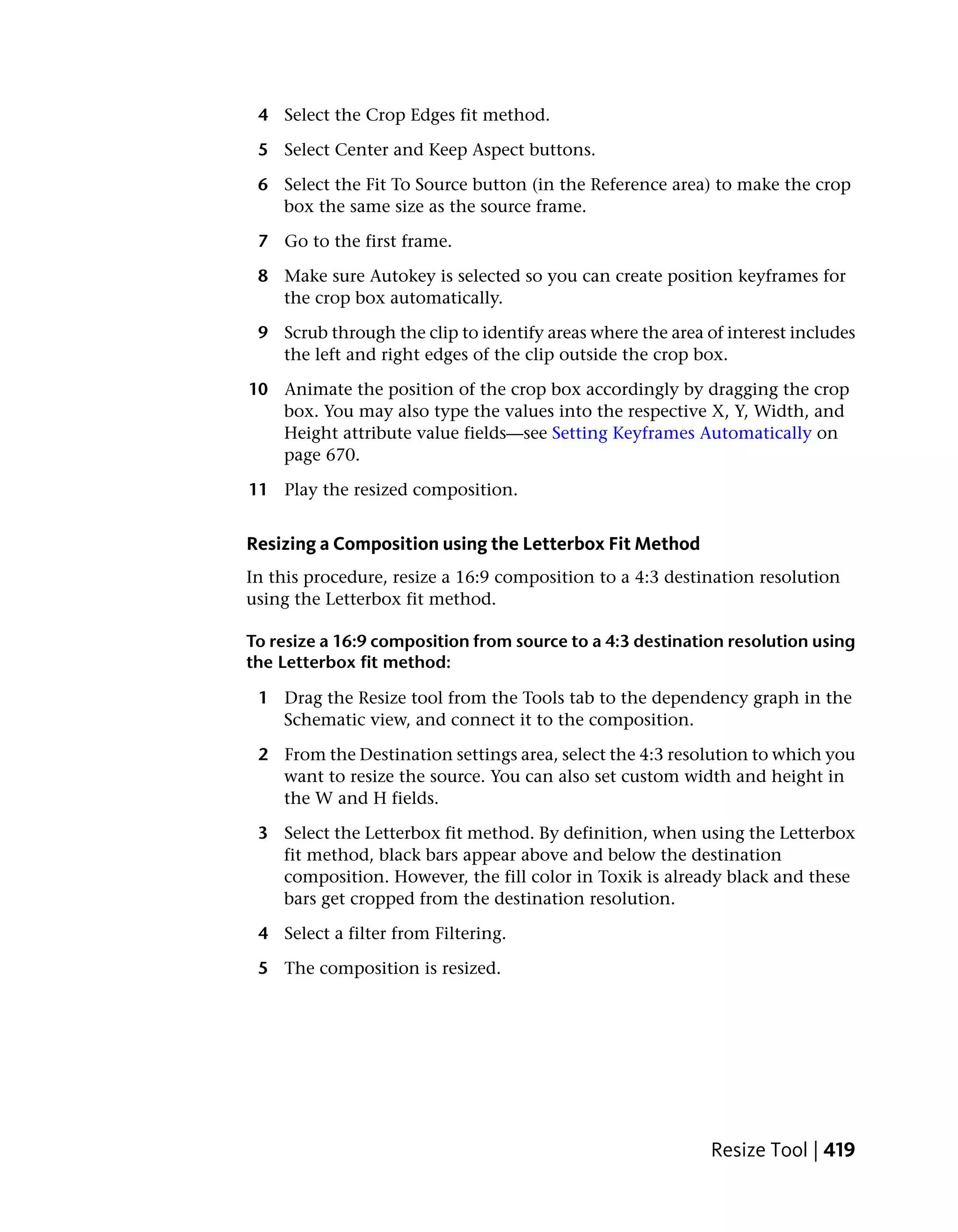 4 Select the Crop Edges fit method.

 5 Select Center and Keep Aspect buttons.

 6 Select the Fit To Source button (in the Reference area) to make the crop
   box the same size as the source frame.

 7 Go to the first frame.

 8 Make sure Autokey is selected so you can create position keyframes for
   the crop box automatically.

 9 Scrub through the clip to identify areas where the area of interest includes
   the left and right edges of the clip outside the crop box.

10 Animate the position of the crop box accordingly by dragging the crop
   box. You may also type the values into the respective X, Y, Width, and
   Height attribute value fields—see Setting Keyframes Automatically on
   page 670.

11 Play the resized composition.


Resizing a Composition using the Letterbox Fit Method
In this procedure, resize a 16:9 composition to a 4:3 destination resolution
using the Letterbox fit method.

To resize a 16:9 composition from source to a 4:3 destination resolution using
the Letterbox fit method:

 1 Drag the Resize tool from the Tools tab to the dependency graph in the
   Schematic view, and connect it to the composition.

 2 From the Destination settings area, select the 4:3 resolution to which you
   want to resize the source. You can also set custom width and height in
   the W and H fields.

 3 Select the Letterbox fit method. By definition, when using the Letterbox
   fit method, black bars appear above and below the destination
   composition. However, the fill color in Toxik is already black and these
   bars get cropped from the destination resolution.

 4 Select a filter from Filtering.

 5 The composition is resized.




                                                            Resize Tool | 419
 