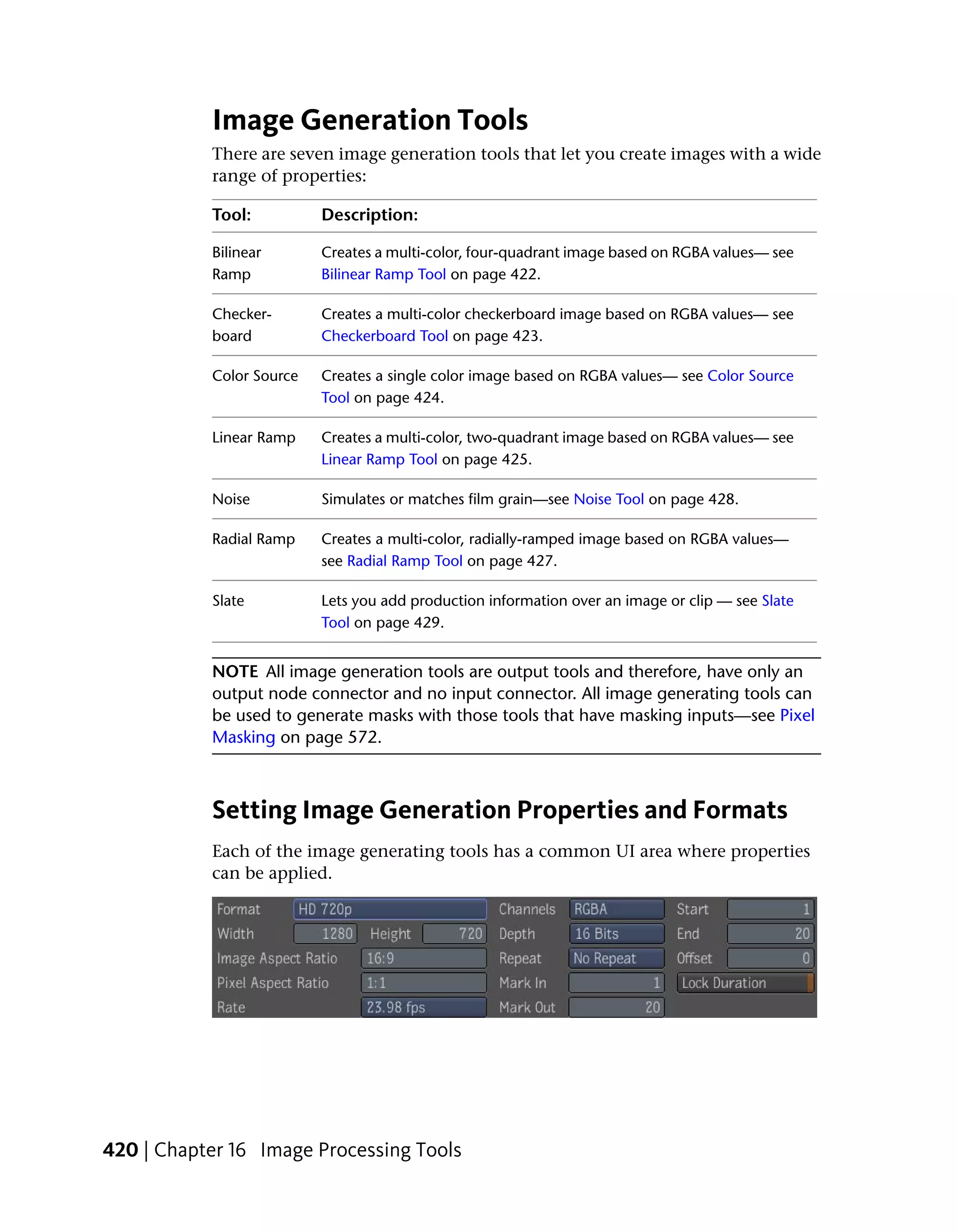 Image Generation Tools
           There are seven image generation tools that let you create images with a wide
           range of properties:

           Tool:          Description:

           Bilinear       Creates a multi-color, four-quadrant image based on RGBA values— see
           Ramp           Bilinear Ramp Tool on page 422.

           Checker-       Creates a multi-color checkerboard image based on RGBA values— see
           board          Checkerboard Tool on page 423.

           Color Source   Creates a single color image based on RGBA values— see Color Source
                          Tool on page 424.

           Linear Ramp    Creates a multi-color, two-quadrant image based on RGBA values— see
                          Linear Ramp Tool on page 425.

           Noise          Simulates or matches film grain—see Noise Tool on page 428.

           Radial Ramp    Creates a multi-color, radially-ramped image based on RGBA values—
                          see Radial Ramp Tool on page 427.

           Slate          Lets you add production information over an image or clip — see Slate
                          Tool on page 429.


           NOTE All image generation tools are output tools and therefore, have only an
           output node connector and no input connector. All image generating tools can
           be used to generate masks with those tools that have masking inputs—see Pixel
           Masking on page 572.



           Setting Image Generation Properties and Formats
           Each of the image generating tools has a common UI area where properties
           can be applied.




420 | Chapter 16 Image Processing Tools
 