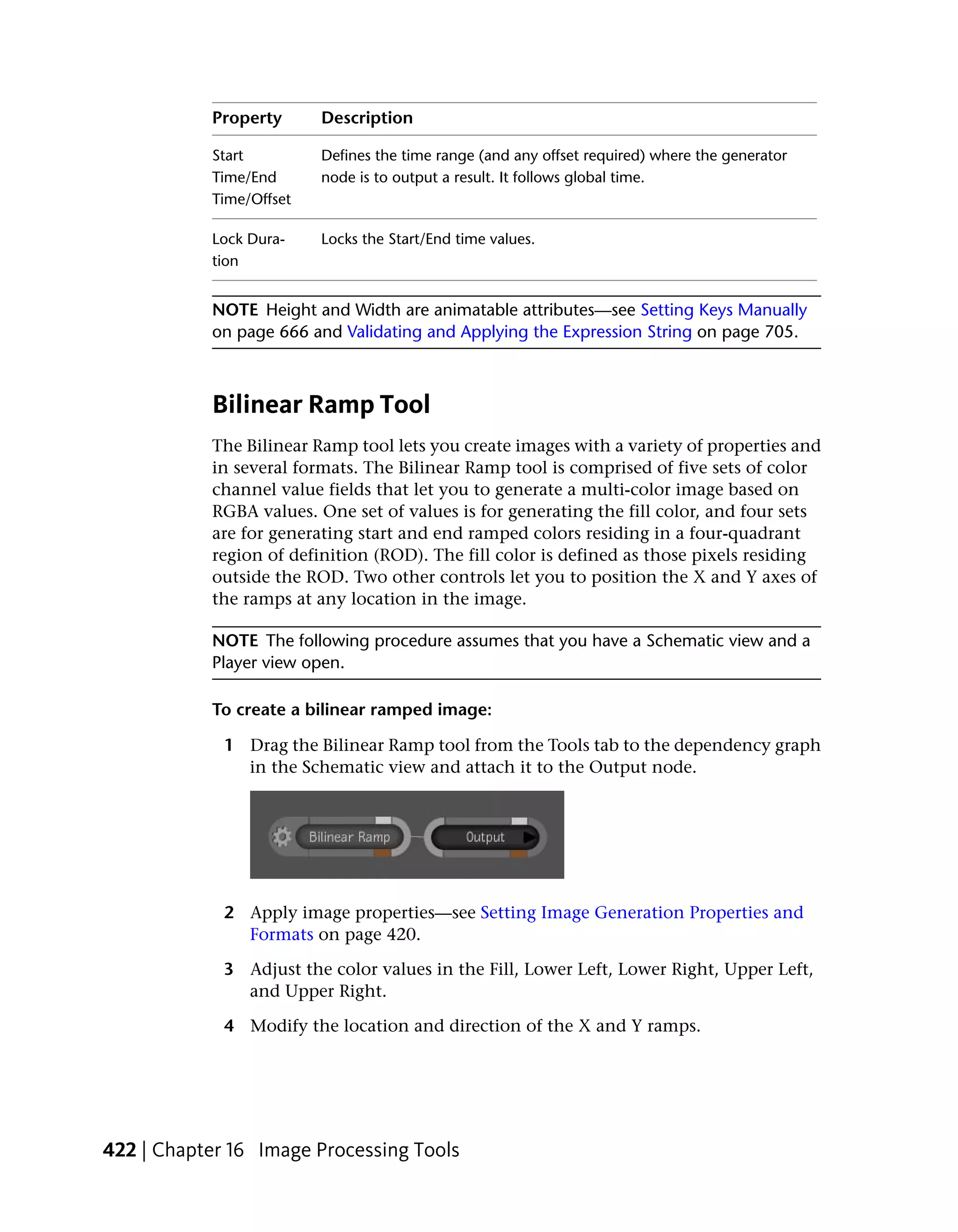 Property      Description

           Start         Defines the time range (and any offset required) where the generator
           Time/End      node is to output a result. It follows global time.
           Time/Offset

           Lock Dura-    Locks the Start/End time values.
           tion


           NOTE Height and Width are animatable attributes—see Setting Keys Manually
           on page 666 and Validating and Applying the Expression String on page 705.



           Bilinear Ramp Tool
           The Bilinear Ramp tool lets you create images with a variety of properties and
           in several formats. The Bilinear Ramp tool is comprised of five sets of color
           channel value fields that let you to generate a multi-color image based on
           RGBA values. One set of values is for generating the fill color, and four sets
           are for generating start and end ramped colors residing in a four-quadrant
           region of definition (ROD). The fill color is defined as those pixels residing
           outside the ROD. Two other controls let you to position the X and Y axes of
           the ramps at any location in the image.

           NOTE The following procedure assumes that you have a Schematic view and a
           Player view open.

           To create a bilinear ramped image:

             1 Drag the Bilinear Ramp tool from the Tools tab to the dependency graph
               in the Schematic view and attach it to the Output node.




             2 Apply image properties—see Setting Image Generation Properties and
               Formats on page 420.

             3 Adjust the color values in the Fill, Lower Left, Lower Right, Upper Left,
               and Upper Right.

             4 Modify the location and direction of the X and Y ramps.




422 | Chapter 16 Image Processing Tools
 