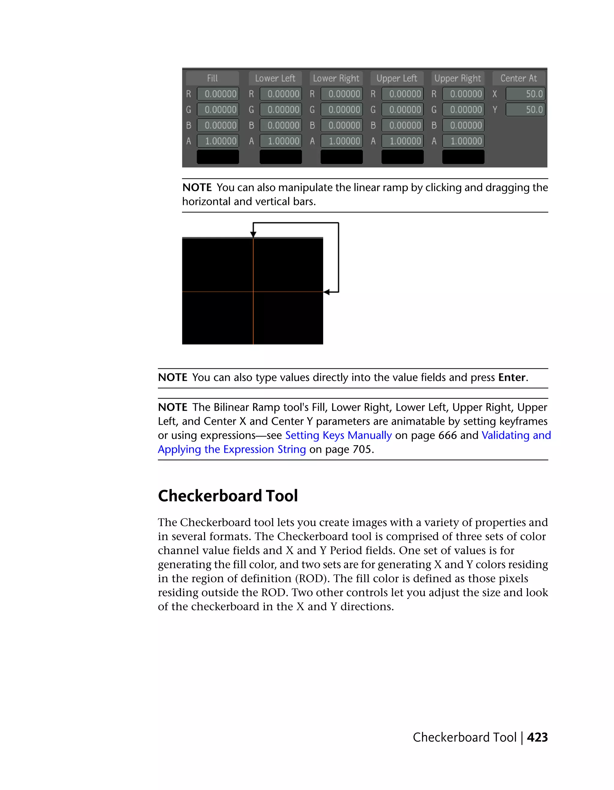 NOTE You can also manipulate the linear ramp by clicking and dragging the
     horizontal and vertical bars.




NOTE You can also type values directly into the value fields and press Enter.

NOTE The Bilinear Ramp tool's Fill, Lower Right, Lower Left, Upper Right, Upper
Left, and Center X and Center Y parameters are animatable by setting keyframes
or using expressions—see Setting Keys Manually on page 666 and Validating and
Applying the Expression String on page 705.



Checkerboard Tool
The Checkerboard tool lets you create images with a variety of properties and
in several formats. The Checkerboard tool is comprised of three sets of color
channel value fields and X and Y Period fields. One set of values is for
generating the fill color, and two sets are for generating X and Y colors residing
in the region of definition (ROD). The fill color is defined as those pixels
residing outside the ROD. Two other controls let you adjust the size and look
of the checkerboard in the X and Y directions.




                                                     Checkerboard Tool | 423
 