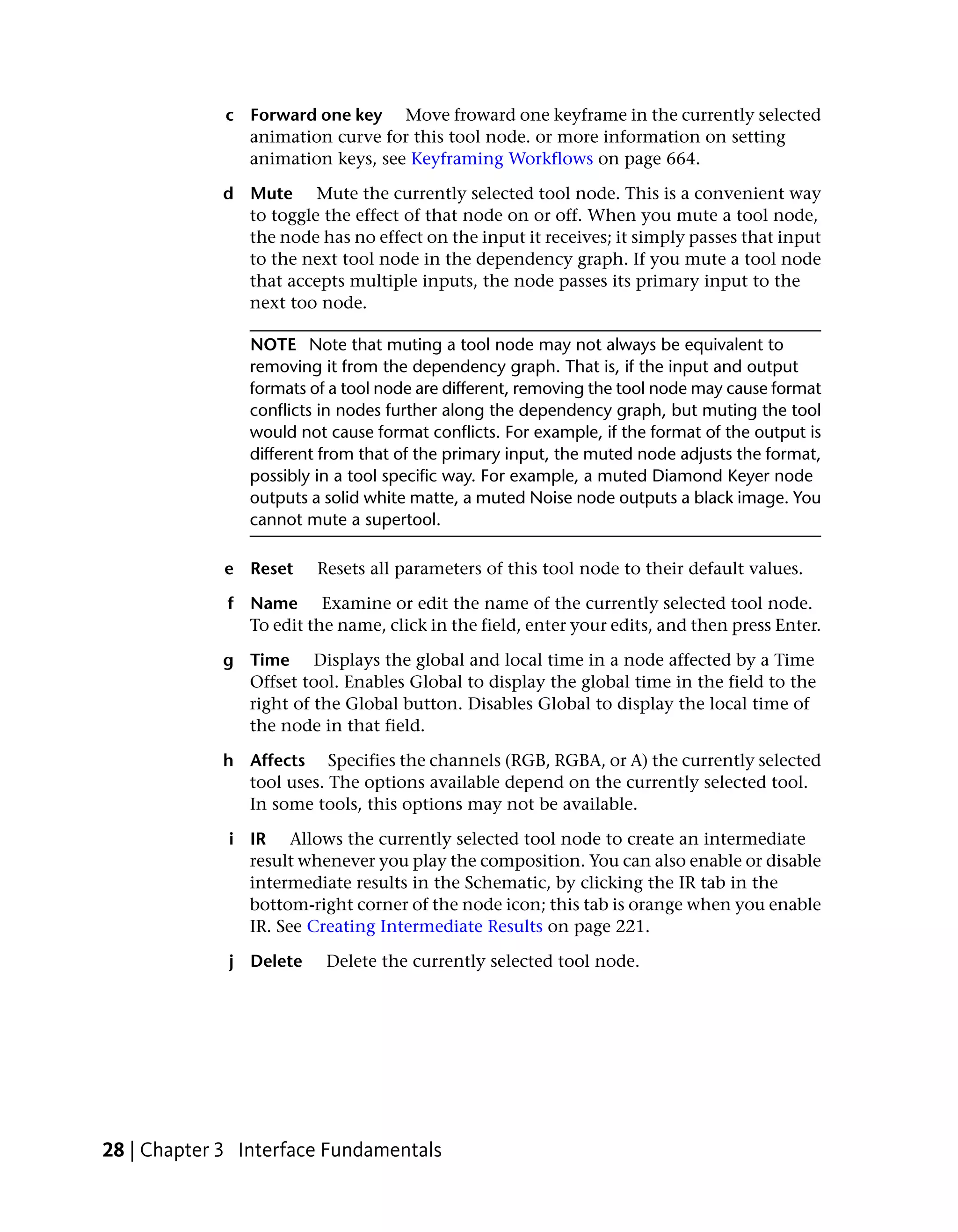 c Forward one key Move froward one keyframe in the currently selected
               animation curve for this tool node. or more information on setting
               animation keys, see Keyframing Workflows on page 664.

             d Mute Mute the currently selected tool node. This is a convenient way
               to toggle the effect of that node on or off. When you mute a tool node,
               the node has no effect on the input it receives; it simply passes that input
               to the next tool node in the dependency graph. If you mute a tool node
               that accepts multiple inputs, the node passes its primary input to the
               next too node.

                NOTE Note that muting a tool node may not always be equivalent to
                removing it from the dependency graph. That is, if the input and output
                formats of a tool node are different, removing the tool node may cause format
                conflicts in nodes further along the dependency graph, but muting the tool
                would not cause format conflicts. For example, if the format of the output is
                different from that of the primary input, the muted node adjusts the format,
                possibly in a tool specific way. For example, a muted Diamond Keyer node
                outputs a solid white matte, a muted Noise node outputs a black image. You
                cannot mute a supertool.

             e Reset     Resets all parameters of this tool node to their default values.

             f Name Examine or edit the name of the currently selected tool node.
               To edit the name, click in the field, enter your edits, and then press Enter.

             g Time Displays the global and local time in a node affected by a Time
               Offset tool. Enables Global to display the global time in the field to the
               right of the Global button. Disables Global to display the local time of
               the node in that field.

             h Affects Specifies the channels (RGB, RGBA, or A) the currently selected
               tool uses. The options available depend on the currently selected tool.
               In some tools, this options may not be available.

             i IR Allows the currently selected tool node to create an intermediate
               result whenever you play the composition. You can also enable or disable
               intermediate results in the Schematic, by clicking the IR tab in the
               bottom-right corner of the node icon; this tab is orange when you enable
               IR. See Creating Intermediate Results on page 221.

             j Delete     Delete the currently selected tool node.




28 | Chapter 3 Interface Fundamentals
 