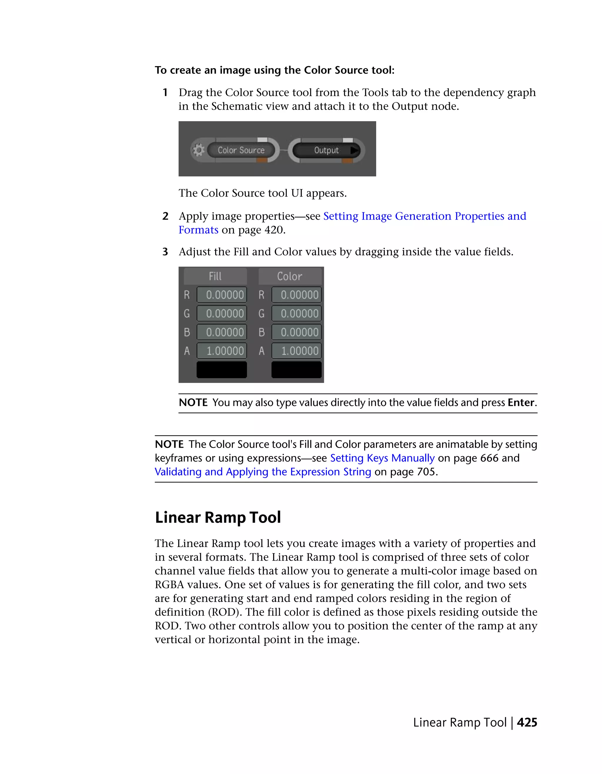 To create an image using the Color Source tool:

 1 Drag the Color Source tool from the Tools tab to the dependency graph
   in the Schematic view and attach it to the Output node.




     The Color Source tool UI appears.

 2 Apply image properties—see Setting Image Generation Properties and
   Formats on page 420.

 3 Adjust the Fill and Color values by dragging inside the value fields.




     NOTE You may also type values directly into the value fields and press Enter.


NOTE The Color Source tool's Fill and Color parameters are animatable by setting
keyframes or using expressions—see Setting Keys Manually on page 666 and
Validating and Applying the Expression String on page 705.



Linear Ramp Tool
The Linear Ramp tool lets you create images with a variety of properties and
in several formats. The Linear Ramp tool is comprised of three sets of color
channel value fields that allow you to generate a multi-color image based on
RGBA values. One set of values is for generating the fill color, and two sets
are for generating start and end ramped colors residing in the region of
definition (ROD). The fill color is defined as those pixels residing outside the
ROD. Two other controls allow you to position the center of the ramp at any
vertical or horizontal point in the image.




                                                       Linear Ramp Tool | 425
 