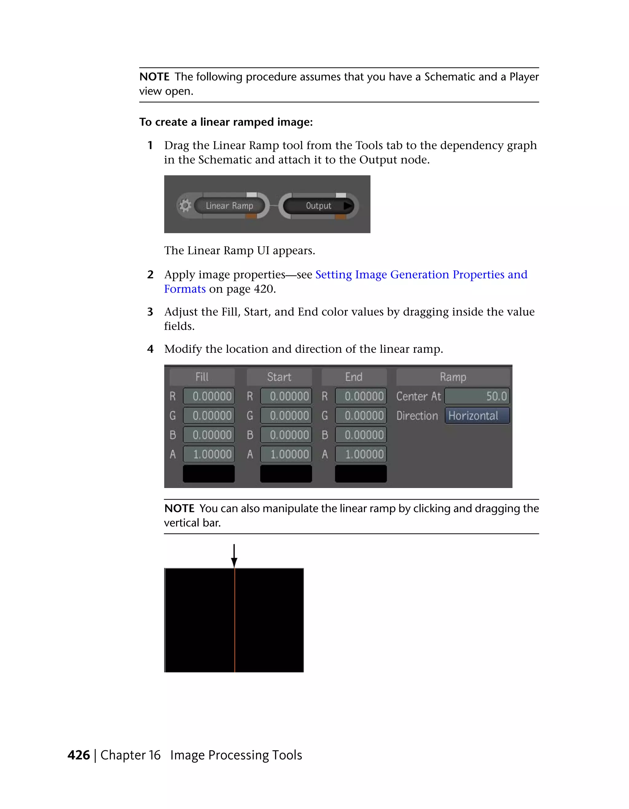 NOTE The following procedure assumes that you have a Schematic and a Player
           view open.

           To create a linear ramped image:

             1 Drag the Linear Ramp tool from the Tools tab to the dependency graph
               in the Schematic and attach it to the Output node.




                The Linear Ramp UI appears.

             2 Apply image properties—see Setting Image Generation Properties and
               Formats on page 420.

             3 Adjust the Fill, Start, and End color values by dragging inside the value
               fields.

             4 Modify the location and direction of the linear ramp.




                NOTE You can also manipulate the linear ramp by clicking and dragging the
                vertical bar.




426 | Chapter 16 Image Processing Tools
 