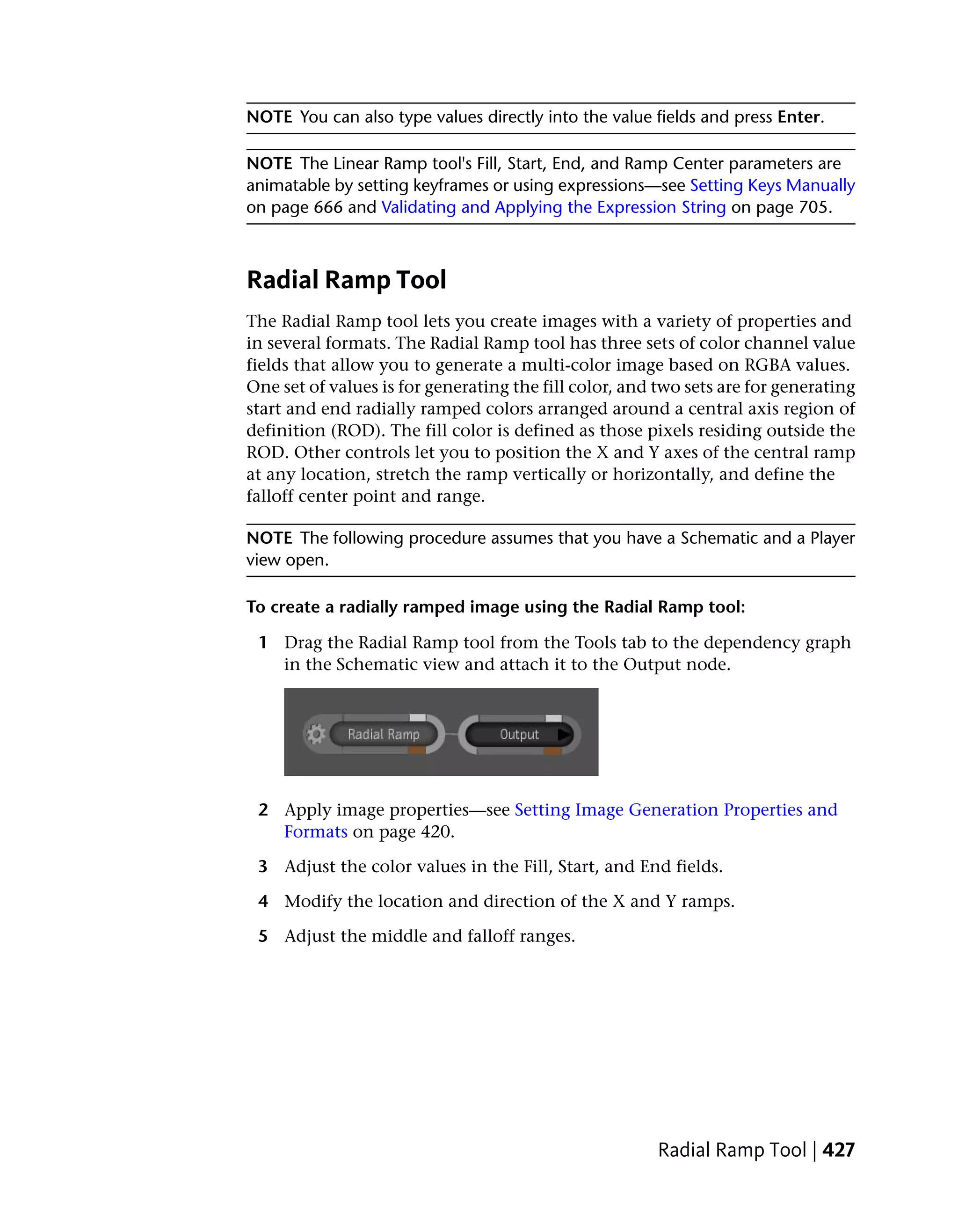 NOTE You can also type values directly into the value fields and press Enter.

NOTE The Linear Ramp tool's Fill, Start, End, and Ramp Center parameters are
animatable by setting keyframes or using expressions—see Setting Keys Manually
on page 666 and Validating and Applying the Expression String on page 705.



Radial Ramp Tool
The Radial Ramp tool lets you create images with a variety of properties and
in several formats. The Radial Ramp tool has three sets of color channel value
fields that allow you to generate a multi-color image based on RGBA values.
One set of values is for generating the fill color, and two sets are for generating
start and end radially ramped colors arranged around a central axis region of
definition (ROD). The fill color is defined as those pixels residing outside the
ROD. Other controls let you to position the X and Y axes of the central ramp
at any location, stretch the ramp vertically or horizontally, and define the
falloff center point and range.

NOTE The following procedure assumes that you have a Schematic and a Player
view open.

To create a radially ramped image using the Radial Ramp tool:

 1 Drag the Radial Ramp tool from the Tools tab to the dependency graph
   in the Schematic view and attach it to the Output node.




 2 Apply image properties—see Setting Image Generation Properties and
   Formats on page 420.

 3 Adjust the color values in the Fill, Start, and End fields.

 4 Modify the location and direction of the X and Y ramps.

 5 Adjust the middle and falloff ranges.




                                                        Radial Ramp Tool | 427
 