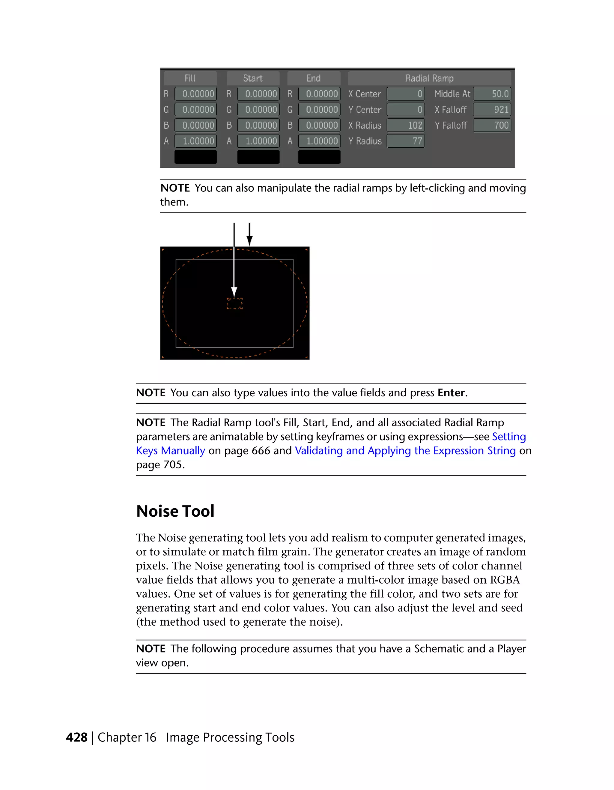 NOTE You can also manipulate the radial ramps by left-clicking and moving
                them.




           NOTE You can also type values into the value fields and press Enter.

           NOTE The Radial Ramp tool's Fill, Start, End, and all associated Radial Ramp
           parameters are animatable by setting keyframes or using expressions—see Setting
           Keys Manually on page 666 and Validating and Applying the Expression String on
           page 705.



           Noise Tool
           The Noise generating tool lets you add realism to computer generated images,
           or to simulate or match film grain. The generator creates an image of random
           pixels. The Noise generating tool is comprised of three sets of color channel
           value fields that allows you to generate a multi-color image based on RGBA
           values. One set of values is for generating the fill color, and two sets are for
           generating start and end color values. You can also adjust the level and seed
           (the method used to generate the noise).

           NOTE The following procedure assumes that you have a Schematic and a Player
           view open.




428 | Chapter 16 Image Processing Tools
 
