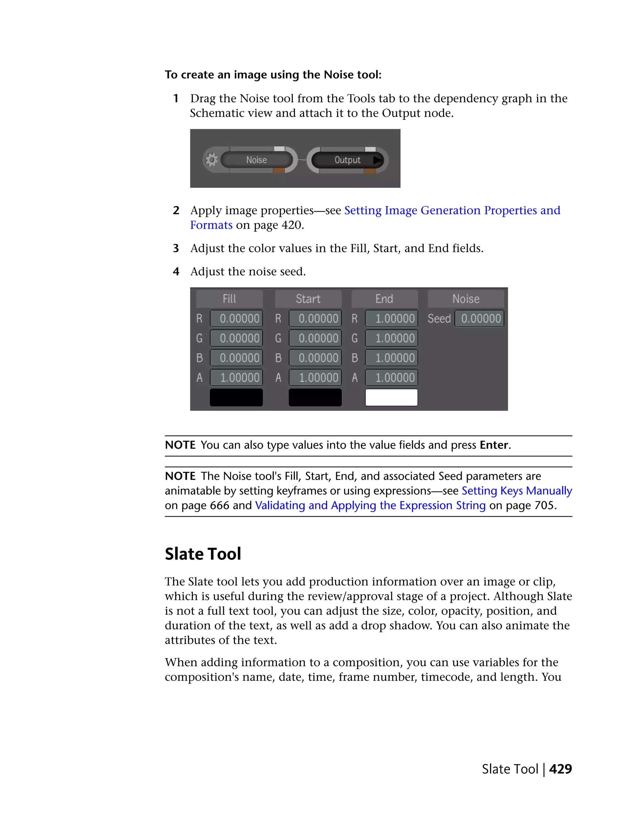To create an image using the Noise tool:

 1 Drag the Noise tool from the Tools tab to the dependency graph in the
   Schematic view and attach it to the Output node.




 2 Apply image properties—see Setting Image Generation Properties and
   Formats on page 420.

 3 Adjust the color values in the Fill, Start, and End fields.

 4 Adjust the noise seed.




NOTE You can also type values into the value fields and press Enter.

NOTE The Noise tool's Fill, Start, End, and associated Seed parameters are
animatable by setting keyframes or using expressions—see Setting Keys Manually
on page 666 and Validating and Applying the Expression String on page 705.



Slate Tool
The Slate tool lets you add production information over an image or clip,
which is useful during the review/approval stage of a project. Although Slate
is not a full text tool, you can adjust the size, color, opacity, position, and
duration of the text, as well as add a drop shadow. You can also animate the
attributes of the text.
When adding information to a composition, you can use variables for the
composition's name, date, time, frame number, timecode, and length. You




                                                              Slate Tool | 429
 