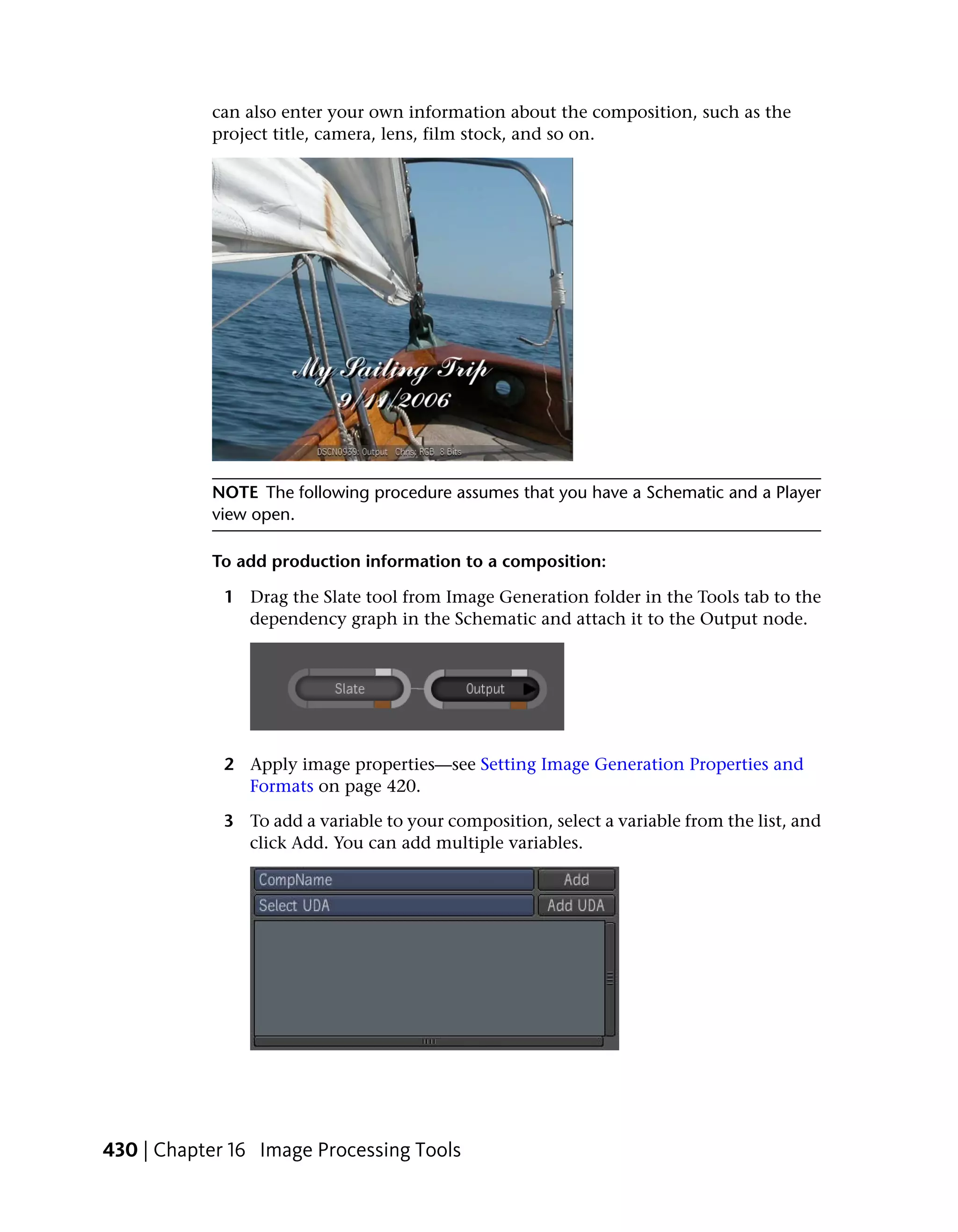 can also enter your own information about the composition, such as the
           project title, camera, lens, film stock, and so on.




           NOTE The following procedure assumes that you have a Schematic and a Player
           view open.

           To add production information to a composition:

             1 Drag the Slate tool from Image Generation folder in the Tools tab to the
               dependency graph in the Schematic and attach it to the Output node.




             2 Apply image properties—see Setting Image Generation Properties and
               Formats on page 420.

             3 To add a variable to your composition, select a variable from the list, and
               click Add. You can add multiple variables.




430 | Chapter 16 Image Processing Tools
 