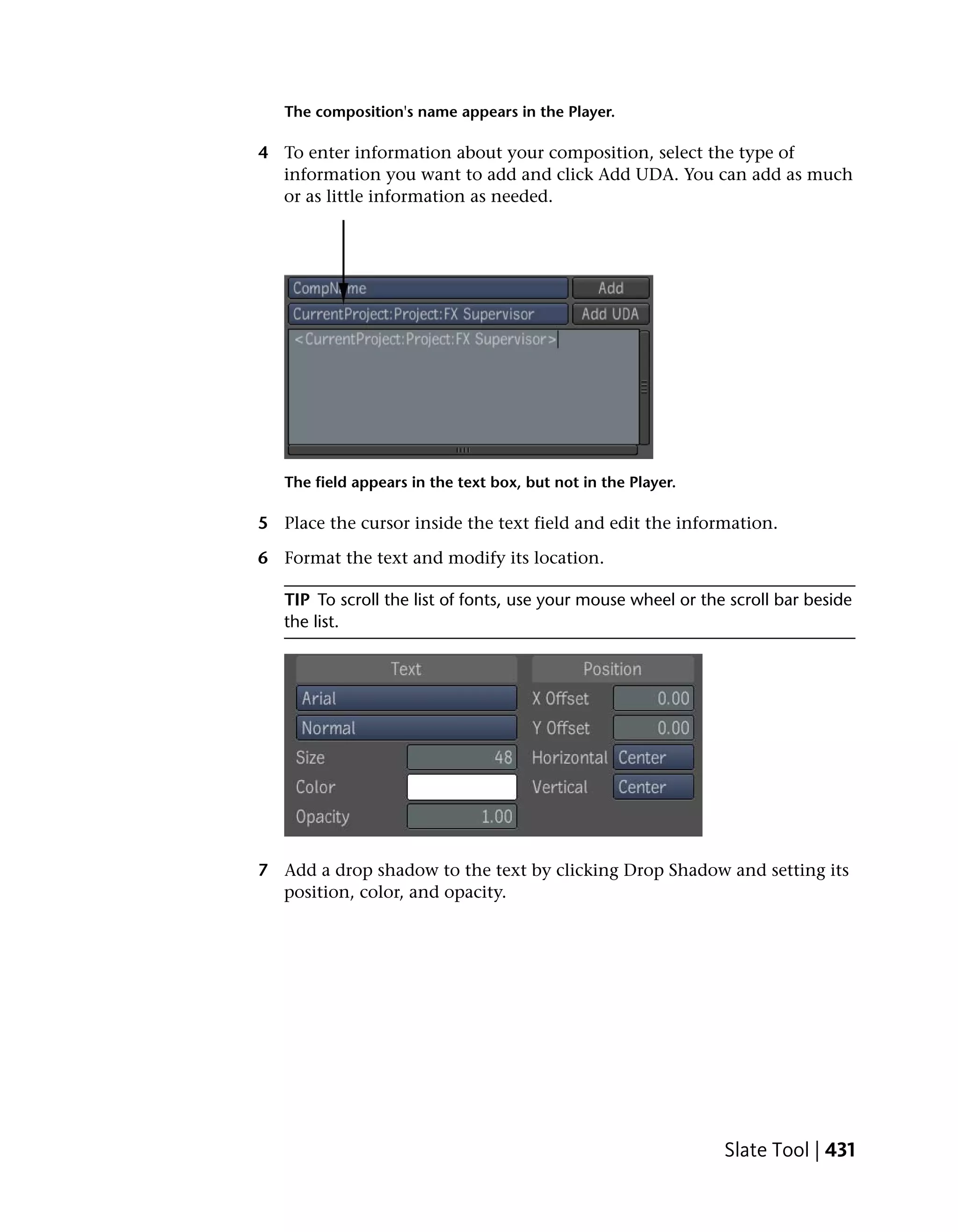 The composition's name appears in the Player.

4 To enter information about your composition, select the type of
  information you want to add and click Add UDA. You can add as much
  or as little information as needed.




   The field appears in the text box, but not in the Player.

5 Place the cursor inside the text field and edit the information.

6 Format the text and modify its location.

   TIP To scroll the list of fonts, use your mouse wheel or the scroll bar beside
   the list.




7 Add a drop shadow to the text by clicking Drop Shadow and setting its
  position, color, and opacity.




                                                               Slate Tool | 431
 