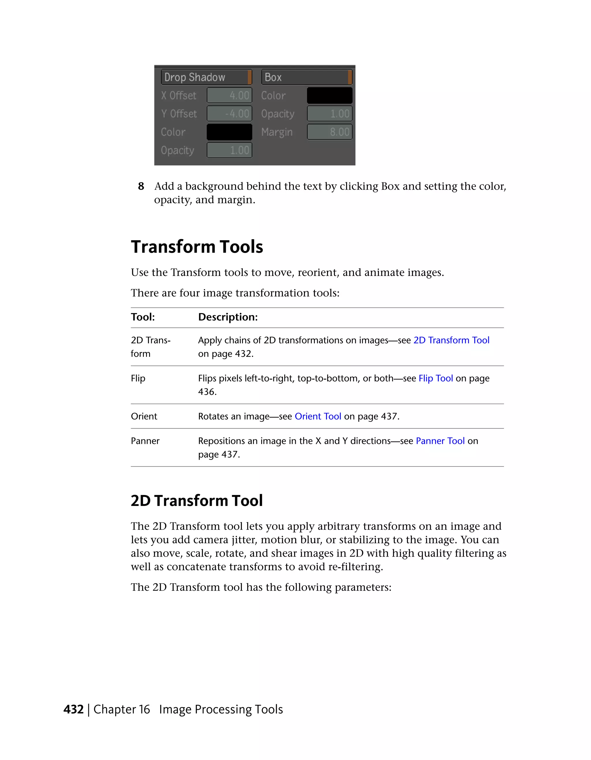 8 Add a background behind the text by clicking Box and setting the color,
               opacity, and margin.



           Transform Tools
           Use the Transform tools to move, reorient, and animate images.
           There are four image transformation tools:

           Tool:         Description:

           2D Trans-     Apply chains of 2D transformations on images—see 2D Transform Tool
           form          on page 432.

           Flip          Flips pixels left-to-right, top-to-bottom, or both—see Flip Tool on page
                         436.

           Orient        Rotates an image—see Orient Tool on page 437.

           Panner        Repositions an image in the X and Y directions—see Panner Tool on
                         page 437.




           2D Transform Tool
           The 2D Transform tool lets you apply arbitrary transforms on an image and
           lets you add camera jitter, motion blur, or stabilizing to the image. You can
           also move, scale, rotate, and shear images in 2D with high quality filtering as
           well as concatenate transforms to avoid re-filtering.
           The 2D Transform tool has the following parameters:




432 | Chapter 16 Image Processing Tools
 
