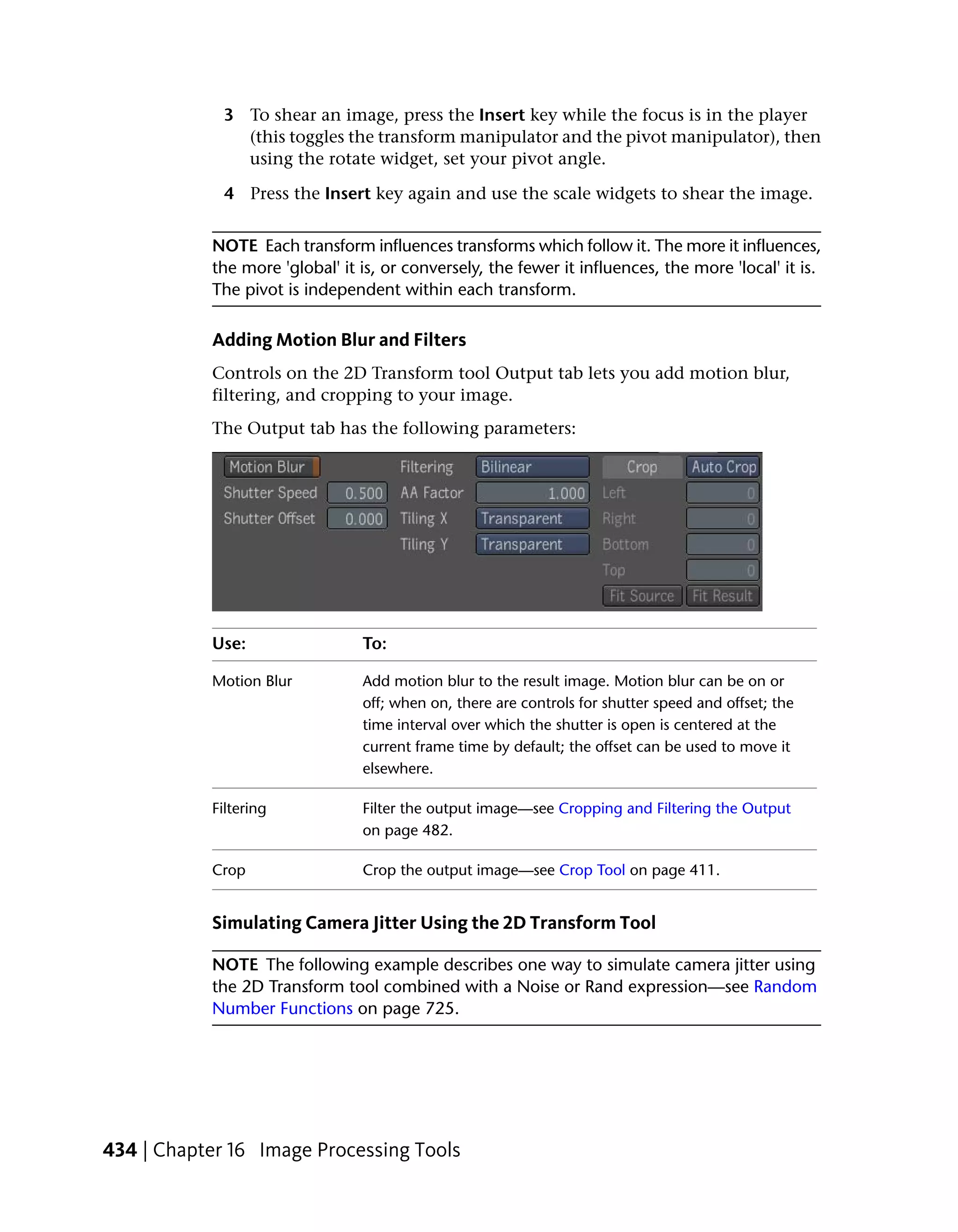 3 To shear an image, press the Insert key while the focus is in the player
               (this toggles the transform manipulator and the pivot manipulator), then
               using the rotate widget, set your pivot angle.

             4 Press the Insert key again and use the scale widgets to shear the image.


           NOTE Each transform influences transforms which follow it. The more it influences,
           the more 'global' it is, or conversely, the fewer it influences, the more 'local' it is.
           The pivot is independent within each transform.

           Adding Motion Blur and Filters
           Controls on the 2D Transform tool Output tab lets you add motion blur,
           filtering, and cropping to your image.
           The Output tab has the following parameters:




           Use:                 To:

           Motion Blur          Add motion blur to the result image. Motion blur can be on or
                                off; when on, there are controls for shutter speed and offset; the
                                time interval over which the shutter is open is centered at the
                                current frame time by default; the offset can be used to move it
                                elsewhere.

           Filtering            Filter the output image—see Cropping and Filtering the Output
                                on page 482.

           Crop                 Crop the output image—see Crop Tool on page 411.


           Simulating Camera Jitter Using the 2D Transform Tool

           NOTE The following example describes one way to simulate camera jitter using
           the 2D Transform tool combined with a Noise or Rand expression—see Random
           Number Functions on page 725.




434 | Chapter 16 Image Processing Tools
 
