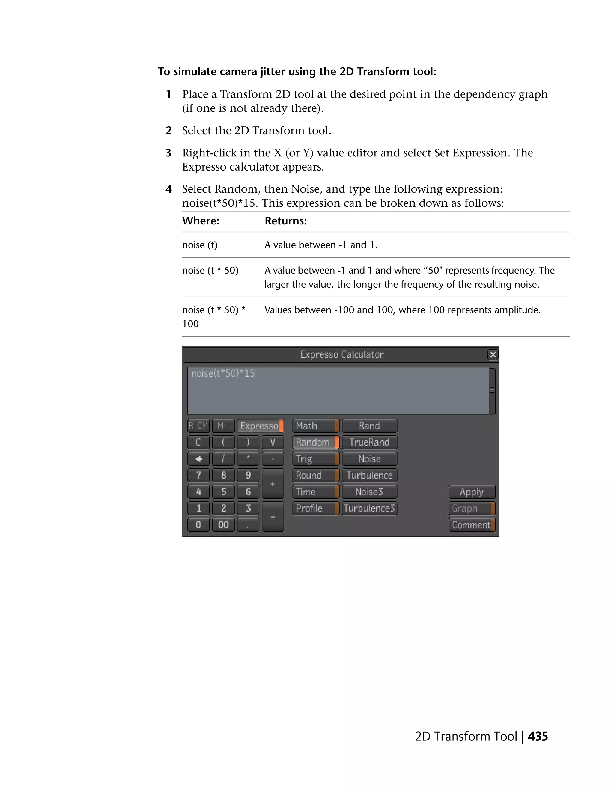To simulate camera jitter using the 2D Transform tool:

 1 Place a Transform 2D tool at the desired point in the dependency graph
   (if one is not already there).

 2 Select the 2D Transform tool.

 3 Right-click in the X (or Y) value editor and select Set Expression. The
   Expresso calculator appears.

 4 Select Random, then Noise, and type the following expression:
   noise(t*50)*15. This expression can be broken down as follows:
    Where:             Returns:

    noise (t)          A value between -1 and 1.

    noise (t * 50)     A value between -1 and 1 and where “50" represents frequency. The
                       larger the value, the longer the frequency of the resulting noise.

    noise (t * 50) *   Values between -100 and 100, where 100 represents amplitude.
    100




                                                         2D Transform Tool | 435
 
