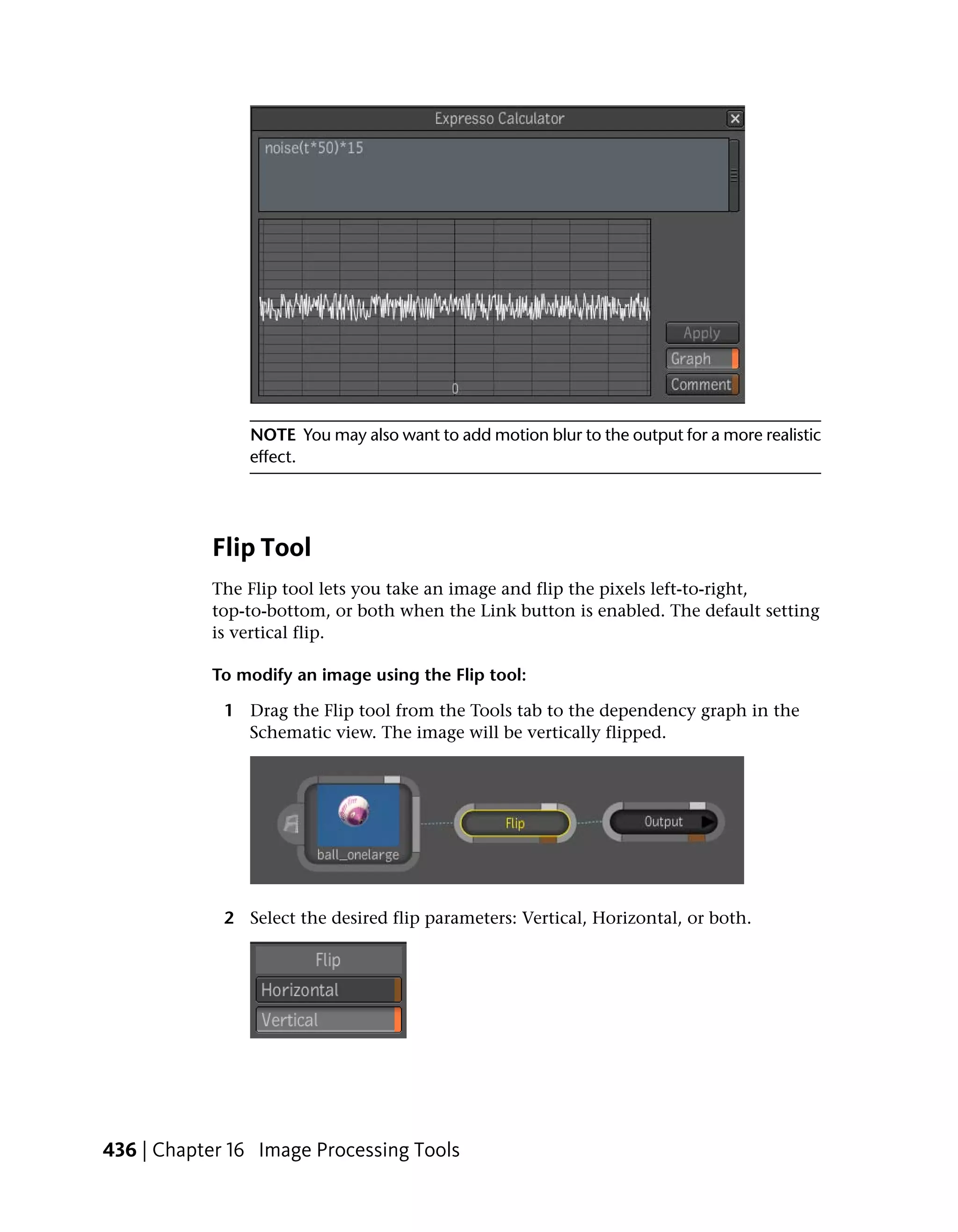 NOTE You may also want to add motion blur to the output for a more realistic
                effect.




           Flip Tool
           The Flip tool lets you take an image and flip the pixels left-to-right,
           top-to-bottom, or both when the Link button is enabled. The default setting
           is vertical flip.

           To modify an image using the Flip tool:

             1 Drag the Flip tool from the Tools tab to the dependency graph in the
               Schematic view. The image will be vertically flipped.




             2 Select the desired flip parameters: Vertical, Horizontal, or both.




436 | Chapter 16 Image Processing Tools
 