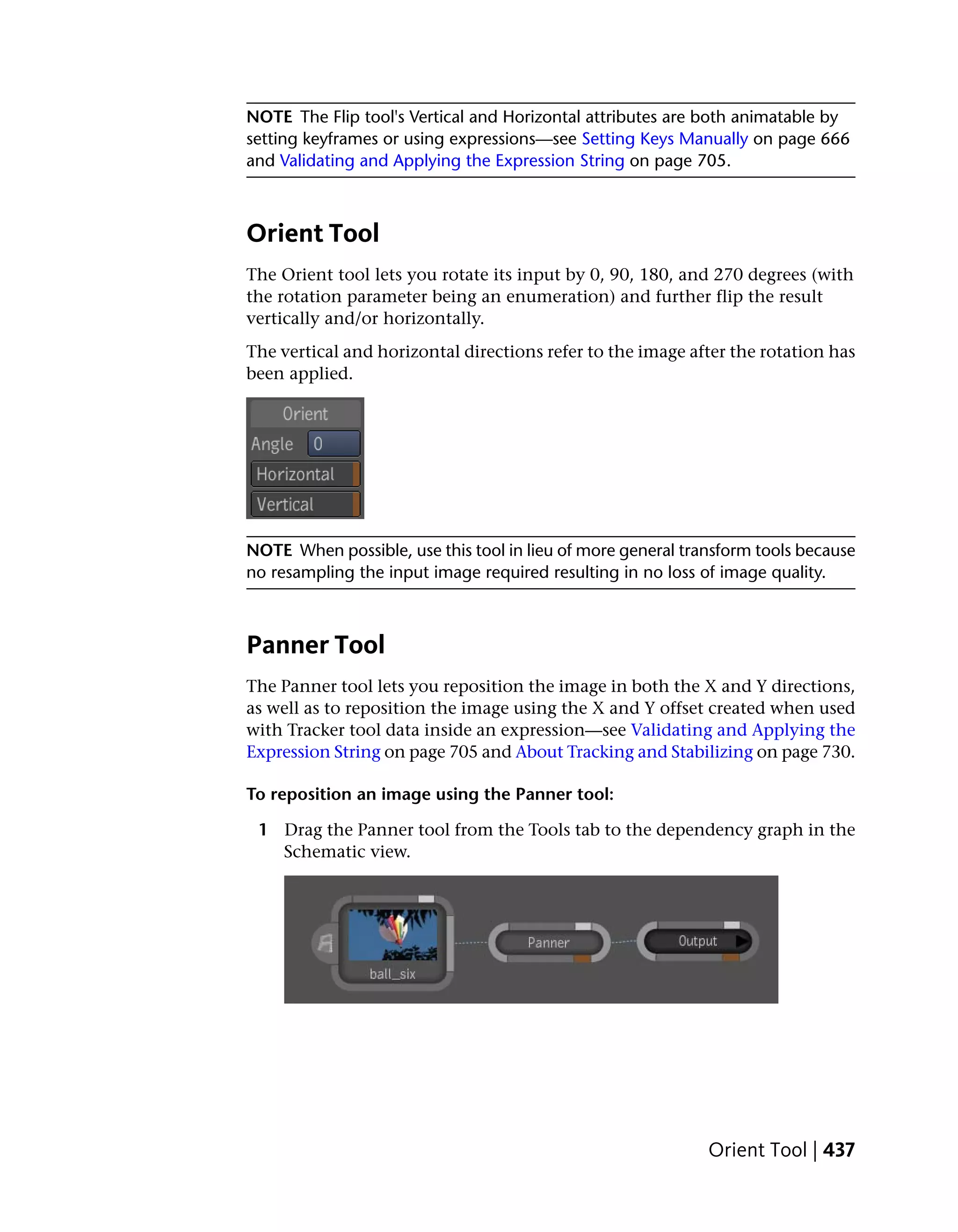 NOTE The Flip tool's Vertical and Horizontal attributes are both animatable by
setting keyframes or using expressions—see Setting Keys Manually on page 666
and Validating and Applying the Expression String on page 705.



Orient Tool
The Orient tool lets you rotate its input by 0, 90, 180, and 270 degrees (with
the rotation parameter being an enumeration) and further flip the result
vertically and/or horizontally.
The vertical and horizontal directions refer to the image after the rotation has
been applied.




NOTE When possible, use this tool in lieu of more general transform tools because
no resampling the input image required resulting in no loss of image quality.



Panner Tool
The Panner tool lets you reposition the image in both the X and Y directions,
as well as to reposition the image using the X and Y offset created when used
with Tracker tool data inside an expression—see Validating and Applying the
Expression String on page 705 and About Tracking and Stabilizing on page 730.

To reposition an image using the Panner tool:

 1 Drag the Panner tool from the Tools tab to the dependency graph in the
   Schematic view.




                                                             Orient Tool | 437
 