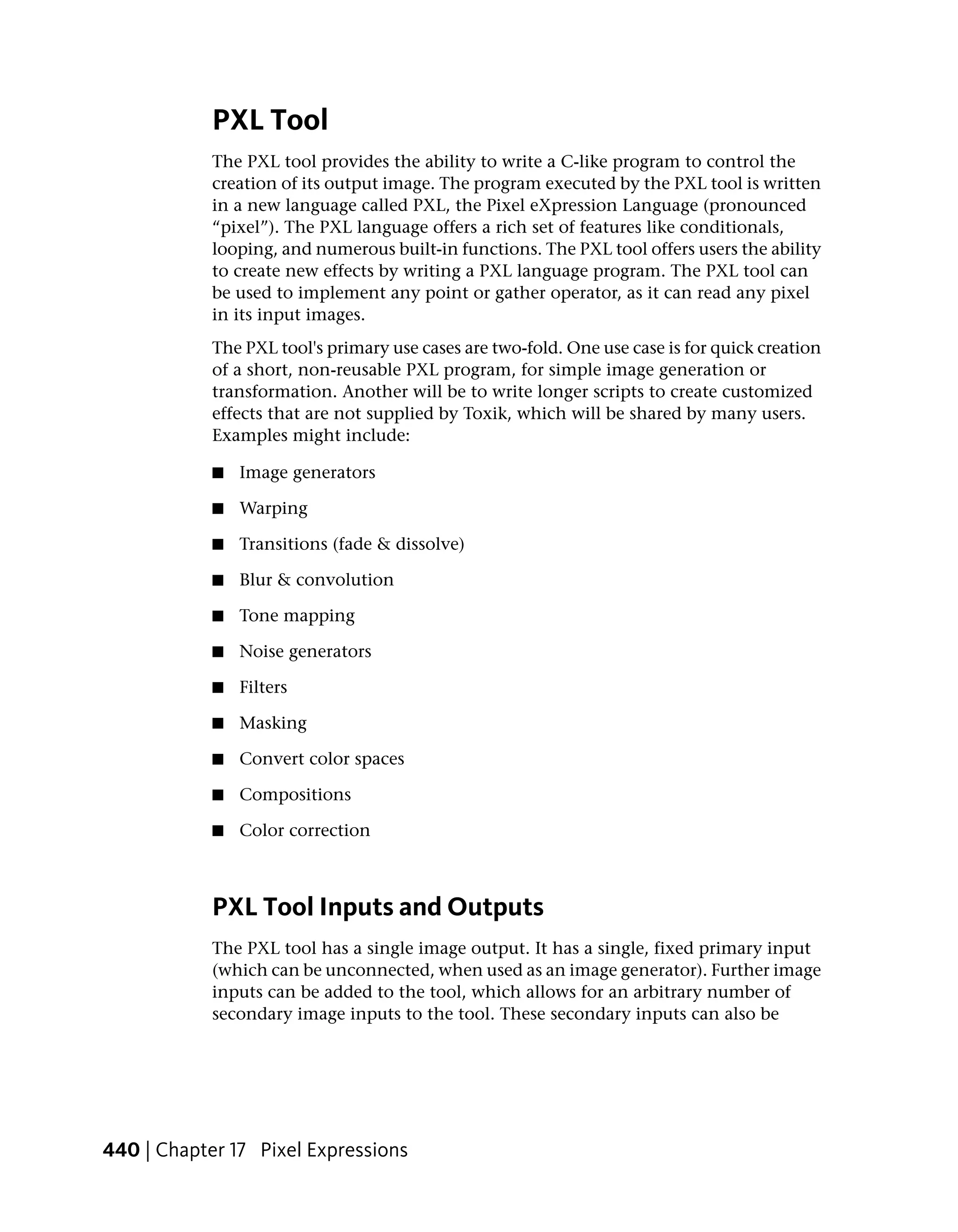 PXL Tool
            The PXL tool provides the ability to write a C-like program to control the
            creation of its output image. The program executed by the PXL tool is written
            in a new language called PXL, the Pixel eXpression Language (pronounced
            “pixel”). The PXL language offers a rich set of features like conditionals,
            looping, and numerous built-in functions. The PXL tool offers users the ability
            to create new effects by writing a PXL language program. The PXL tool can
            be used to implement any point or gather operator, as it can read any pixel
            in its input images.
            The PXL tool's primary use cases are two-fold. One use case is for quick creation
            of a short, non-reusable PXL program, for simple image generation or
            transformation. Another will be to write longer scripts to create customized
            effects that are not supplied by Toxik, which will be shared by many users.
            Examples might include:

            ■   Image generators

            ■   Warping

            ■   Transitions (fade & dissolve)

            ■   Blur & convolution

            ■   Tone mapping

            ■   Noise generators

            ■   Filters

            ■   Masking

            ■   Convert color spaces

            ■   Compositions

            ■   Color correction



            PXL Tool Inputs and Outputs
            The PXL tool has a single image output. It has a single, fixed primary input
            (which can be unconnected, when used as an image generator). Further image
            inputs can be added to the tool, which allows for an arbitrary number of
            secondary image inputs to the tool. These secondary inputs can also be




440 | Chapter 17 Pixel Expressions
 