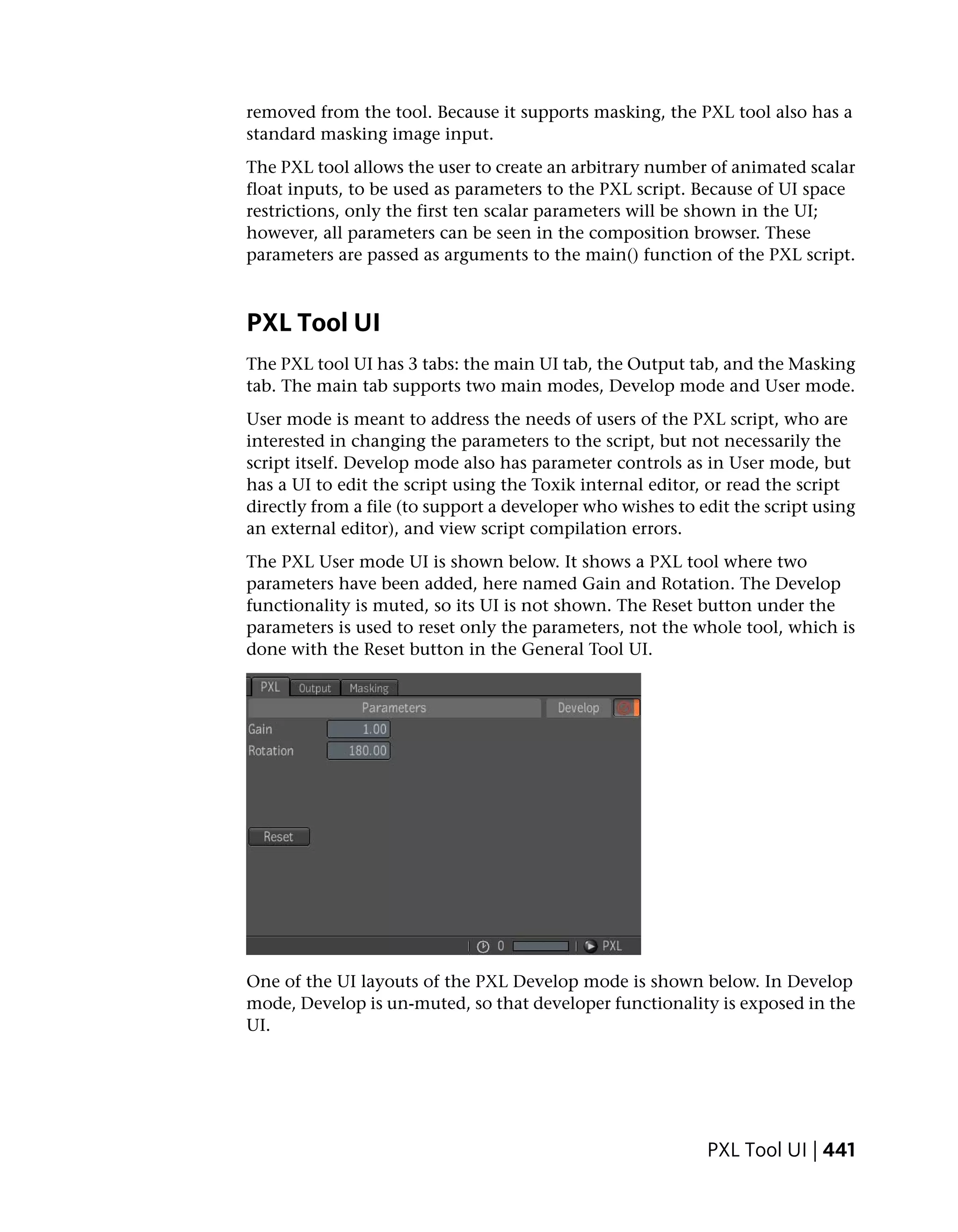 removed from the tool. Because it supports masking, the PXL tool also has a
standard masking image input.
The PXL tool allows the user to create an arbitrary number of animated scalar
float inputs, to be used as parameters to the PXL script. Because of UI space
restrictions, only the first ten scalar parameters will be shown in the UI;
however, all parameters can be seen in the composition browser. These
parameters are passed as arguments to the main() function of the PXL script.



PXL Tool UI
The PXL tool UI has 3 tabs: the main UI tab, the Output tab, and the Masking
tab. The main tab supports two main modes, Develop mode and User mode.
User mode is meant to address the needs of users of the PXL script, who are
interested in changing the parameters to the script, but not necessarily the
script itself. Develop mode also has parameter controls as in User mode, but
has a UI to edit the script using the Toxik internal editor, or read the script
directly from a file (to support a developer who wishes to edit the script using
an external editor), and view script compilation errors.
The PXL User mode UI is shown below. It shows a PXL tool where two
parameters have been added, here named Gain and Rotation. The Develop
functionality is muted, so its UI is not shown. The Reset button under the
parameters is used to reset only the parameters, not the whole tool, which is
done with the Reset button in the General Tool UI.




One of the UI layouts of the PXL Develop mode is shown below. In Develop
mode, Develop is un-muted, so that developer functionality is exposed in the
UI.




                                                            PXL Tool UI | 441
 