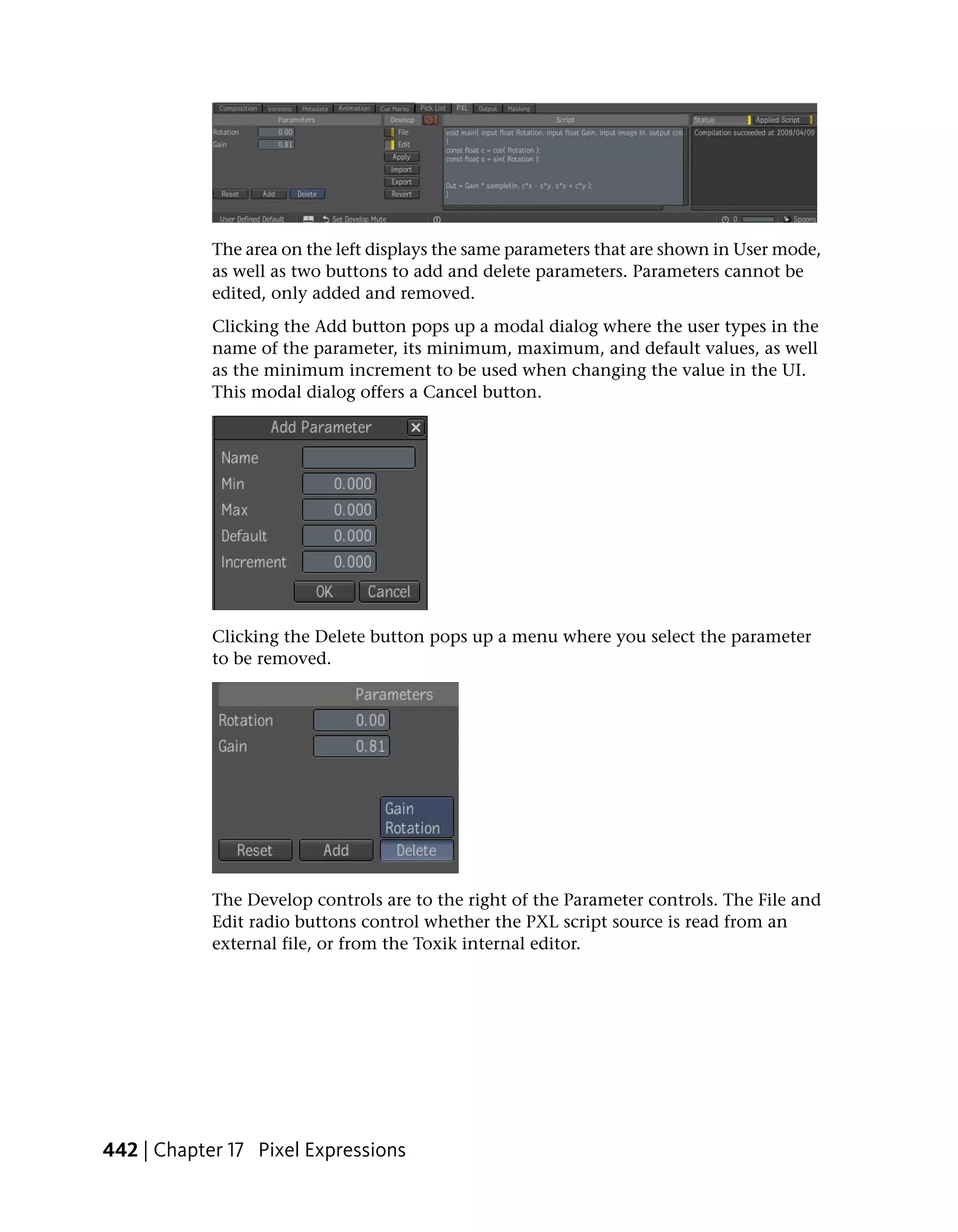 The area on the left displays the same parameters that are shown in User mode,
            as well as two buttons to add and delete parameters. Parameters cannot be
            edited, only added and removed.
            Clicking the Add button pops up a modal dialog where the user types in the
            name of the parameter, its minimum, maximum, and default values, as well
            as the minimum increment to be used when changing the value in the UI.
            This modal dialog offers a Cancel button.




            Clicking the Delete button pops up a menu where you select the parameter
            to be removed.




            The Develop controls are to the right of the Parameter controls. The File and
            Edit radio buttons control whether the PXL script source is read from an
            external file, or from the Toxik internal editor.




442 | Chapter 17 Pixel Expressions
 