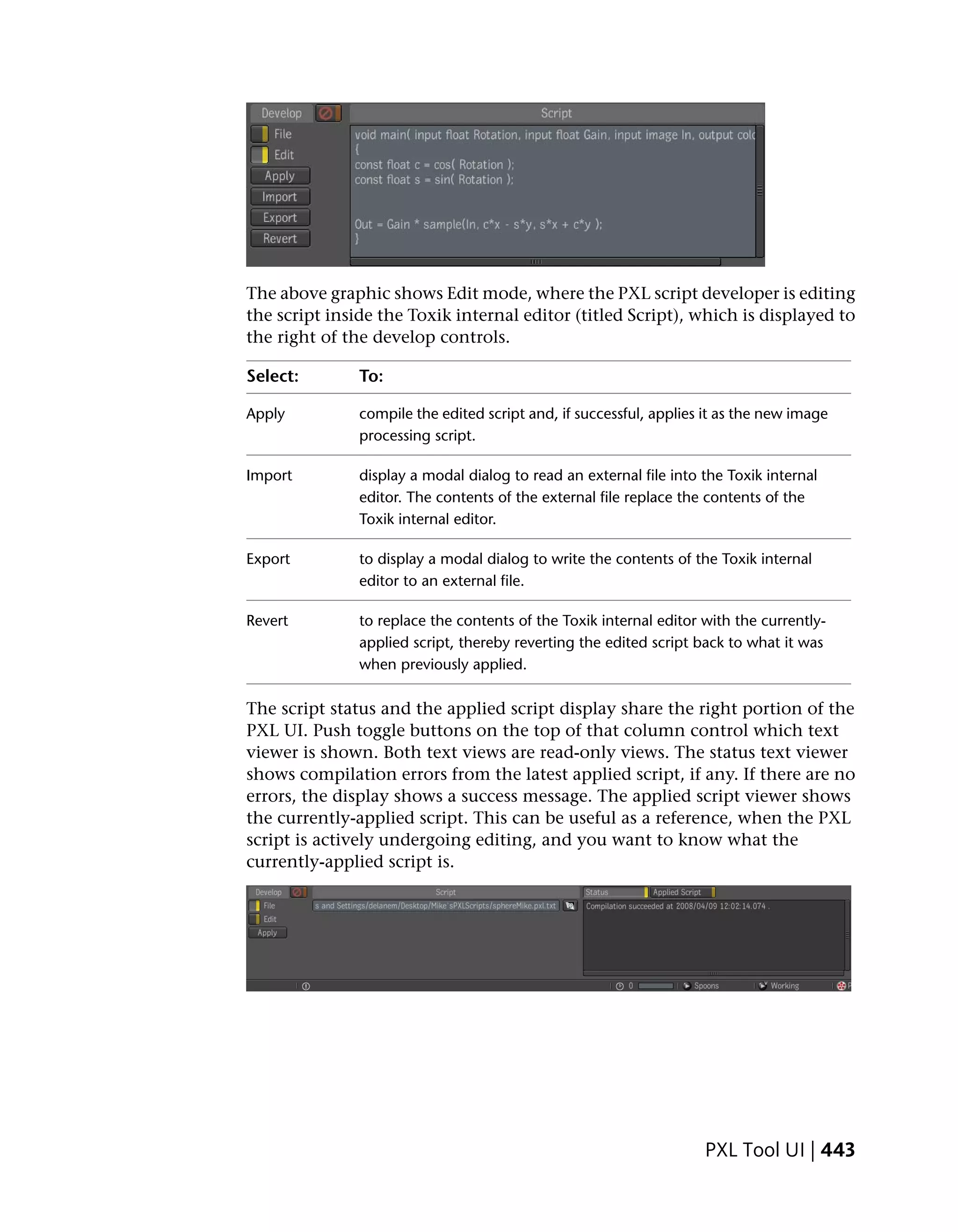 The above graphic shows Edit mode, where the PXL script developer is editing
the script inside the Toxik internal editor (titled Script), which is displayed to
the right of the develop controls.

Select:        To:

Apply          compile the edited script and, if successful, applies it as the new image
               processing script.

Import         display a modal dialog to read an external file into the Toxik internal
               editor. The contents of the external file replace the contents of the
               Toxik internal editor.

Export         to display a modal dialog to write the contents of the Toxik internal
               editor to an external file.

Revert         to replace the contents of the Toxik internal editor with the currently-
               applied script, thereby reverting the edited script back to what it was
               when previously applied.

The script status and the applied script display share the right portion of the
PXL UI. Push toggle buttons on the top of that column control which text
viewer is shown. Both text views are read-only views. The status text viewer
shows compilation errors from the latest applied script, if any. If there are no
errors, the display shows a success message. The applied script viewer shows
the currently-applied script. This can be useful as a reference, when the PXL
script is actively undergoing editing, and you want to know what the
currently-applied script is.




                                                                    PXL Tool UI | 443
 