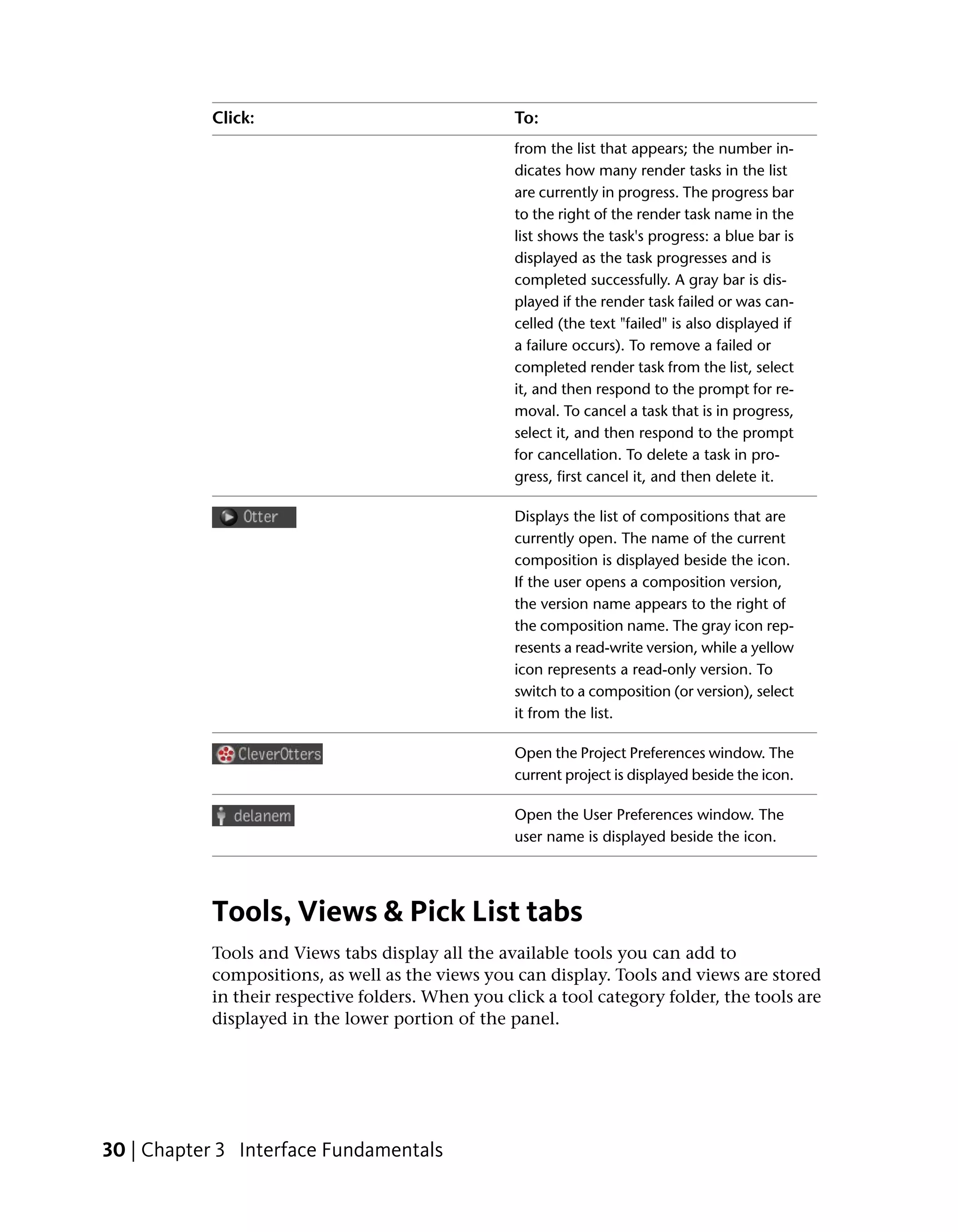 Click:                                  To:
                                                   from the list that appears; the number in-
                                                   dicates how many render tasks in the list
                                                   are currently in progress. The progress bar
                                                   to the right of the render task name in the
                                                   list shows the task's progress: a blue bar is
                                                   displayed as the task progresses and is
                                                   completed successfully. A gray bar is dis-
                                                   played if the render task failed or was can-
                                                   celled (the text "failed" is also displayed if
                                                   a failure occurs). To remove a failed or
                                                   completed render task from the list, select
                                                   it, and then respond to the prompt for re-
                                                   moval. To cancel a task that is in progress,
                                                   select it, and then respond to the prompt
                                                   for cancellation. To delete a task in pro-
                                                   gress, first cancel it, and then delete it.

                                                   Displays the list of compositions that are
                                                   currently open. The name of the current
                                                   composition is displayed beside the icon.
                                                   If the user opens a composition version,
                                                   the version name appears to the right of
                                                   the composition name. The gray icon rep-
                                                   resents a read-write version, while a yellow
                                                   icon represents a read-only version. To
                                                   switch to a composition (or version), select
                                                   it from the list.

                                                   Open the Project Preferences window. The
                                                   current project is displayed beside the icon.

                                                   Open the User Preferences window. The
                                                   user name is displayed beside the icon.




           Tools, Views & Pick List tabs
           Tools and Views tabs display all the available tools you can add to
           compositions, as well as the views you can display. Tools and views are stored
           in their respective folders. When you click a tool category folder, the tools are
           displayed in the lower portion of the panel.




30 | Chapter 3 Interface Fundamentals
 