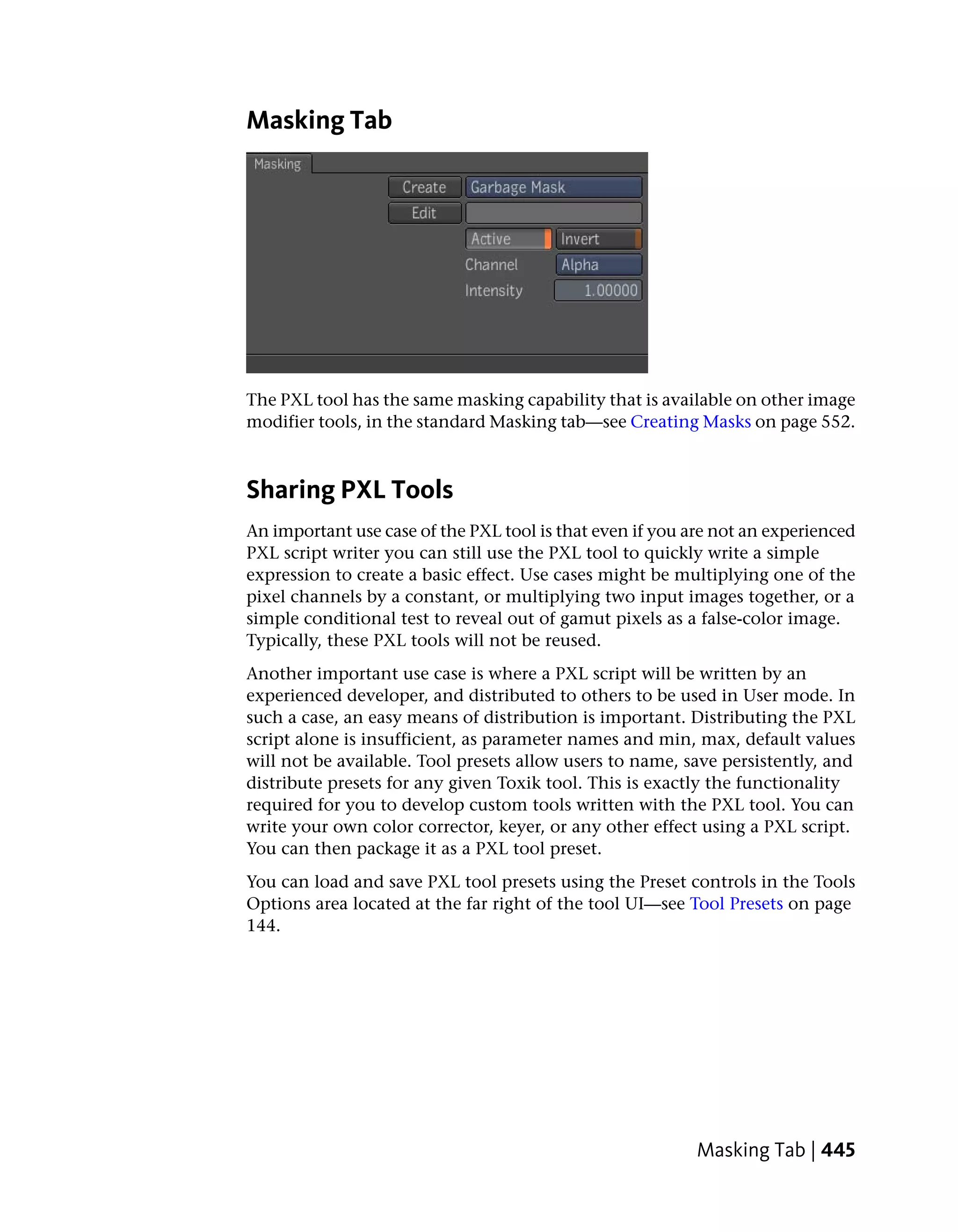 Masking Tab




The PXL tool has the same masking capability that is available on other image
modifier tools, in the standard Masking tab—see Creating Masks on page 552.



Sharing PXL Tools
An important use case of the PXL tool is that even if you are not an experienced
PXL script writer you can still use the PXL tool to quickly write a simple
expression to create a basic effect. Use cases might be multiplying one of the
pixel channels by a constant, or multiplying two input images together, or a
simple conditional test to reveal out of gamut pixels as a false-color image.
Typically, these PXL tools will not be reused.
Another important use case is where a PXL script will be written by an
experienced developer, and distributed to others to be used in User mode. In
such a case, an easy means of distribution is important. Distributing the PXL
script alone is insufficient, as parameter names and min, max, default values
will not be available. Tool presets allow users to name, save persistently, and
distribute presets for any given Toxik tool. This is exactly the functionality
required for you to develop custom tools written with the PXL tool. You can
write your own color corrector, keyer, or any other effect using a PXL script.
You can then package it as a PXL tool preset.
You can load and save PXL tool presets using the Preset controls in the Tools
Options area located at the far right of the tool UI—see Tool Presets on page
144.




                                                           Masking Tab | 445
 