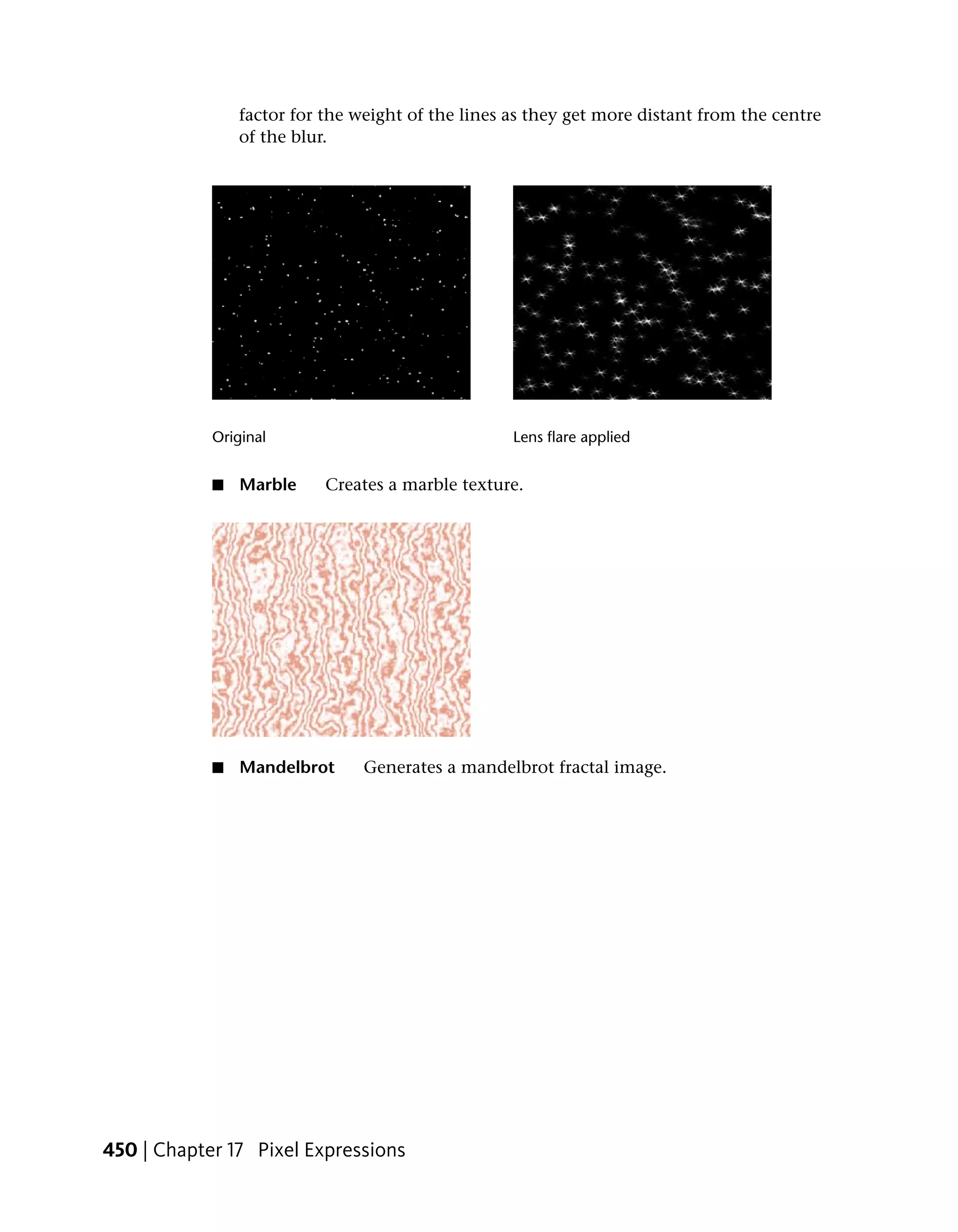 factor for the weight of the lines as they get more distant from the centre
                of the blur.




            Original                               Lens flare applied


            ■   Marble     Creates a marble texture.




            ■   Mandelbrot      Generates a mandelbrot fractal image.




450 | Chapter 17 Pixel Expressions
 