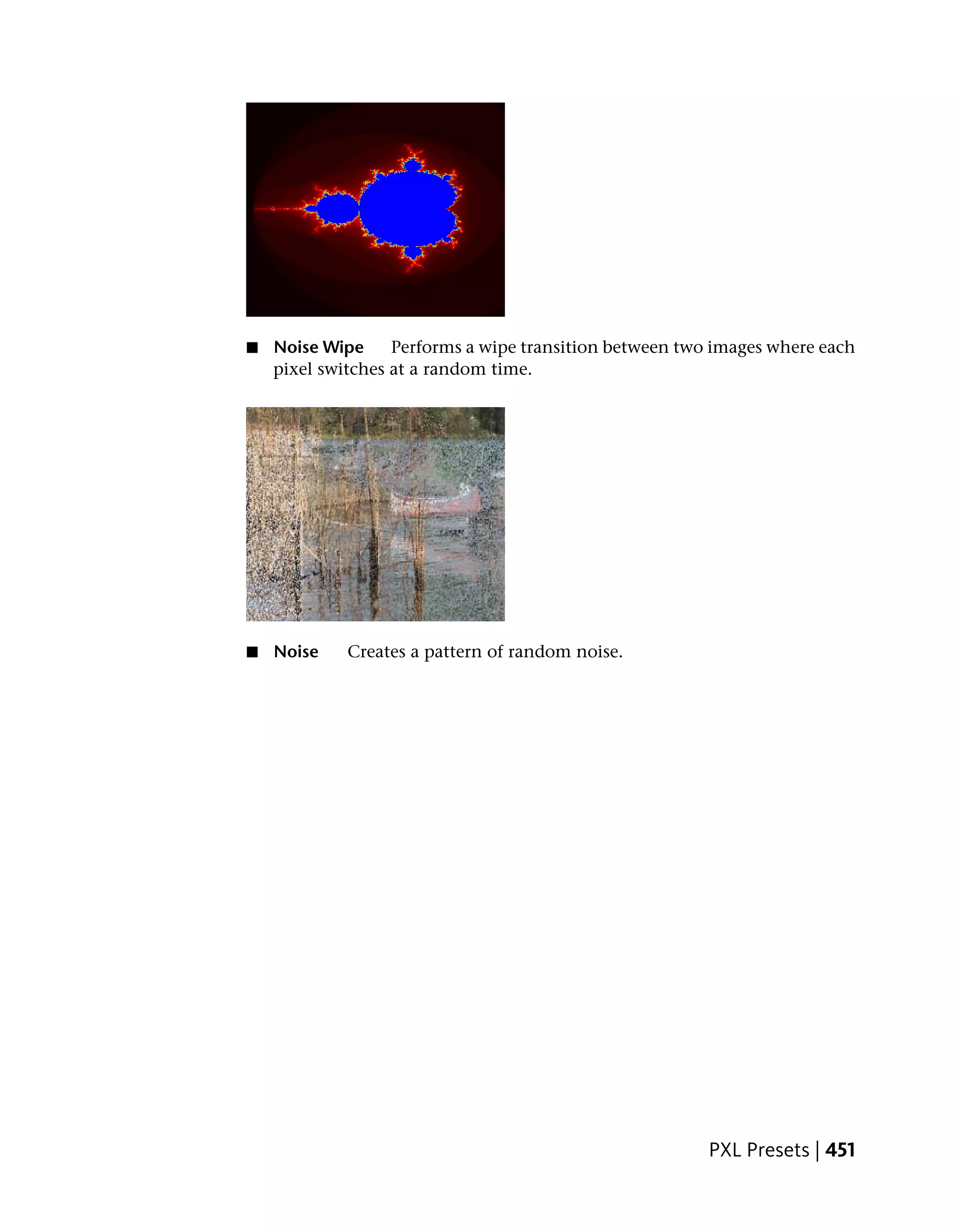 ■   Noise Wipe     Performs a wipe transition between two images where each
    pixel switches at a random time.




■   Noise    Creates a pattern of random noise.




                                                         PXL Presets | 451
 