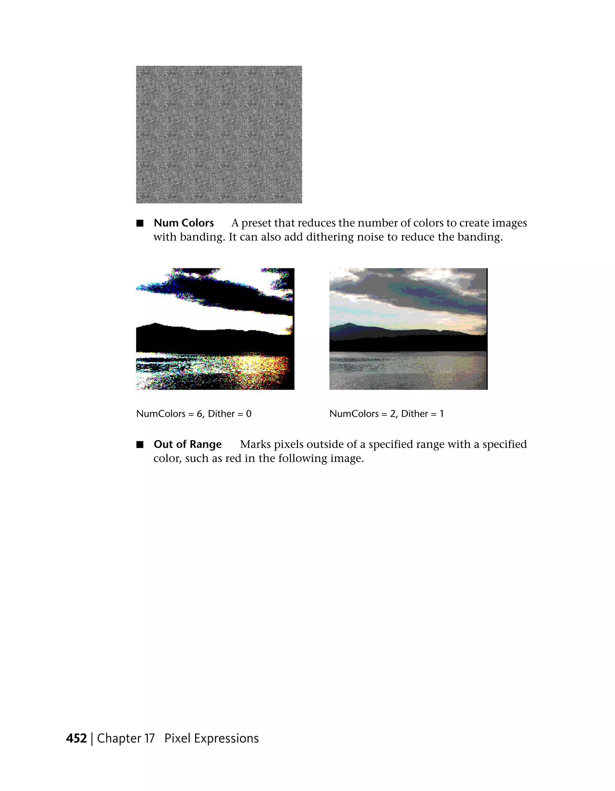 ■   Num Colors     A preset that reduces the number of colors to create images
                with banding. It can also add dithering noise to reduce the banding.




            NumColors = 6, Dither = 0              NumColors = 2, Dither = 1


            ■   Out of Range      Marks pixels outside of a specified range with a specified
                color, such as red in the following image.




452 | Chapter 17 Pixel Expressions
 