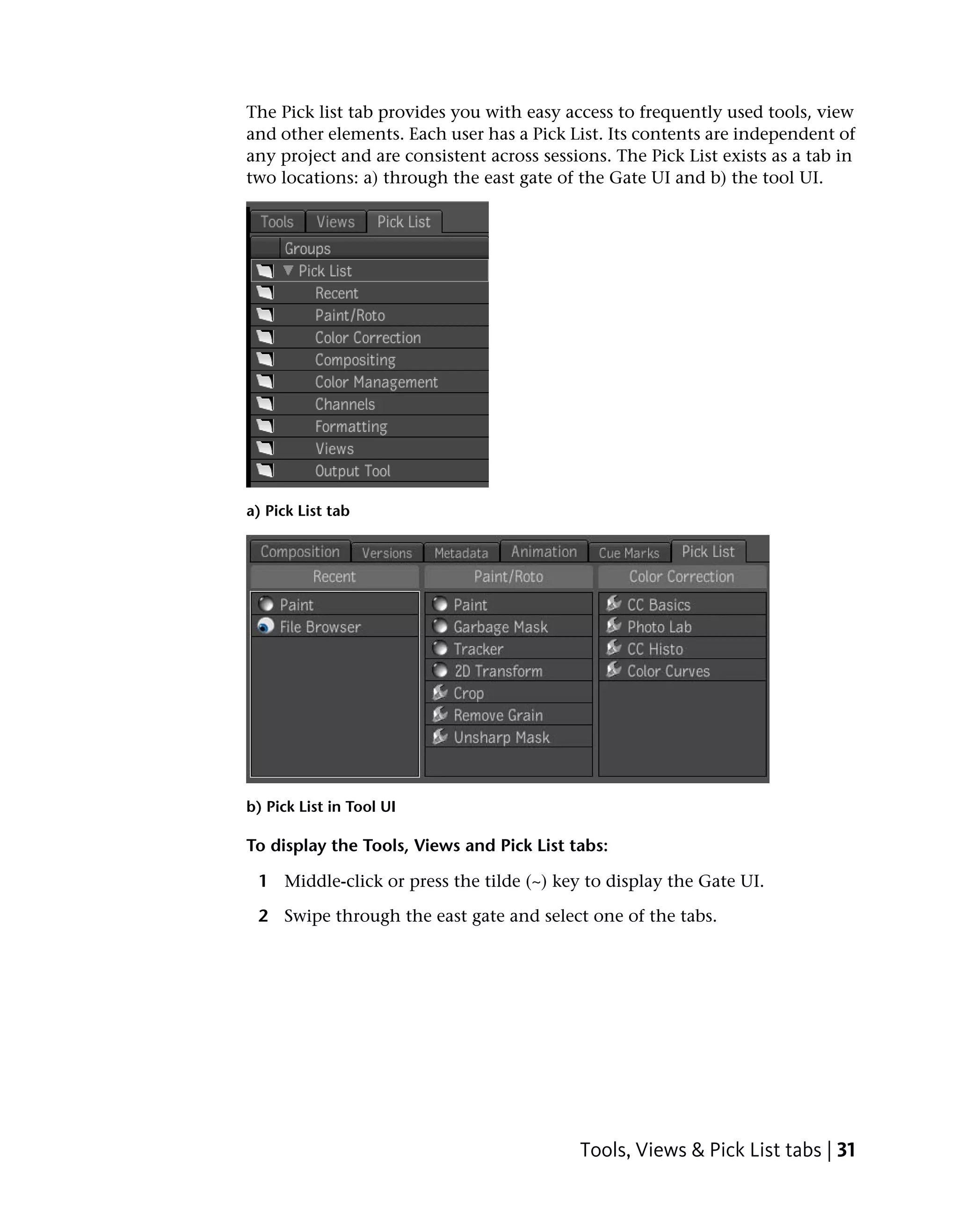 The Pick list tab provides you with easy access to frequently used tools, view
and other elements. Each user has a Pick List. Its contents are independent of
any project and are consistent across sessions. The Pick List exists as a tab in
two locations: a) through the east gate of the Gate UI and b) the tool UI.




a) Pick List tab




b) Pick List in Tool UI

To display the Tools, Views and Pick List tabs:

 1 Middle-click or press the tilde (~) key to display the Gate UI.

 2 Swipe through the east gate and select one of the tabs.




                                           Tools, Views & Pick List tabs | 31
 