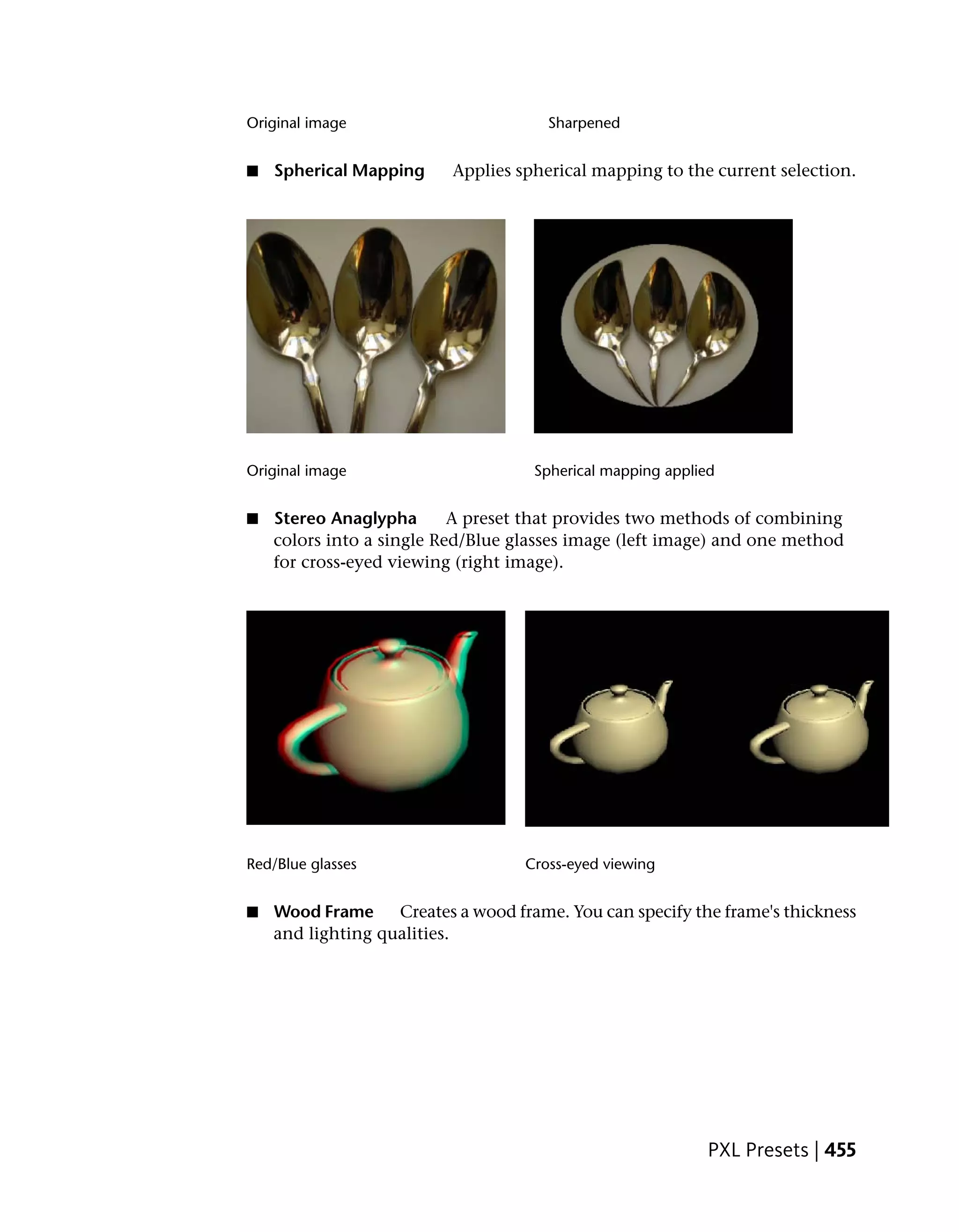 Original image                        Sharpened


■   Spherical Mapping     Applies spherical mapping to the current selection.




Original image                       Spherical mapping applied


■   Stereo Anaglypha       A preset that provides two methods of combining
    colors into a single Red/Blue glasses image (left image) and one method
    for cross-eyed viewing (right image).




Red/Blue glasses                   Cross-eyed viewing


■   Wood Frame     Creates a wood frame. You can specify the frame's thickness
    and lighting qualities.




                                                             PXL Presets | 455
 