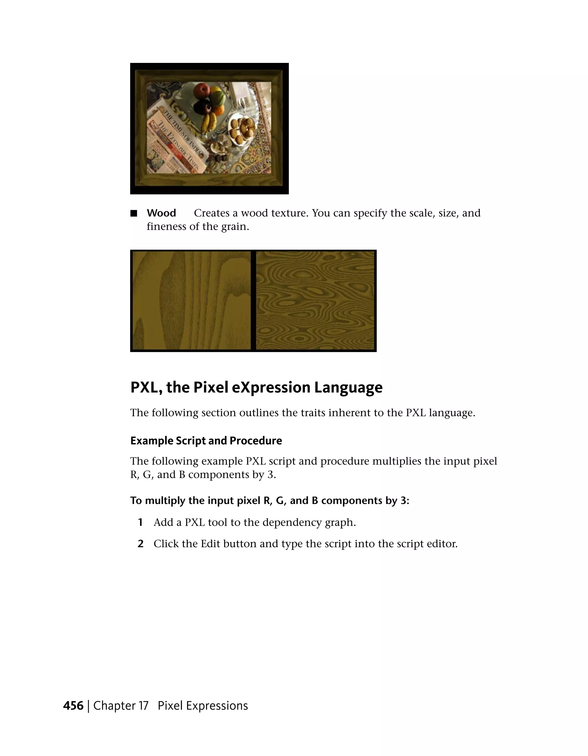 ■    Wood      Creates a wood texture. You can specify the scale, size, and
                 fineness of the grain.




            PXL, the Pixel eXpression Language
            The following section outlines the traits inherent to the PXL language.

            Example Script and Procedure
            The following example PXL script and procedure multiplies the input pixel
            R, G, and B components by 3.

            To multiply the input pixel R, G, and B components by 3:

                1 Add a PXL tool to the dependency graph.

                2 Click the Edit button and type the script into the script editor.




456 | Chapter 17 Pixel Expressions
 