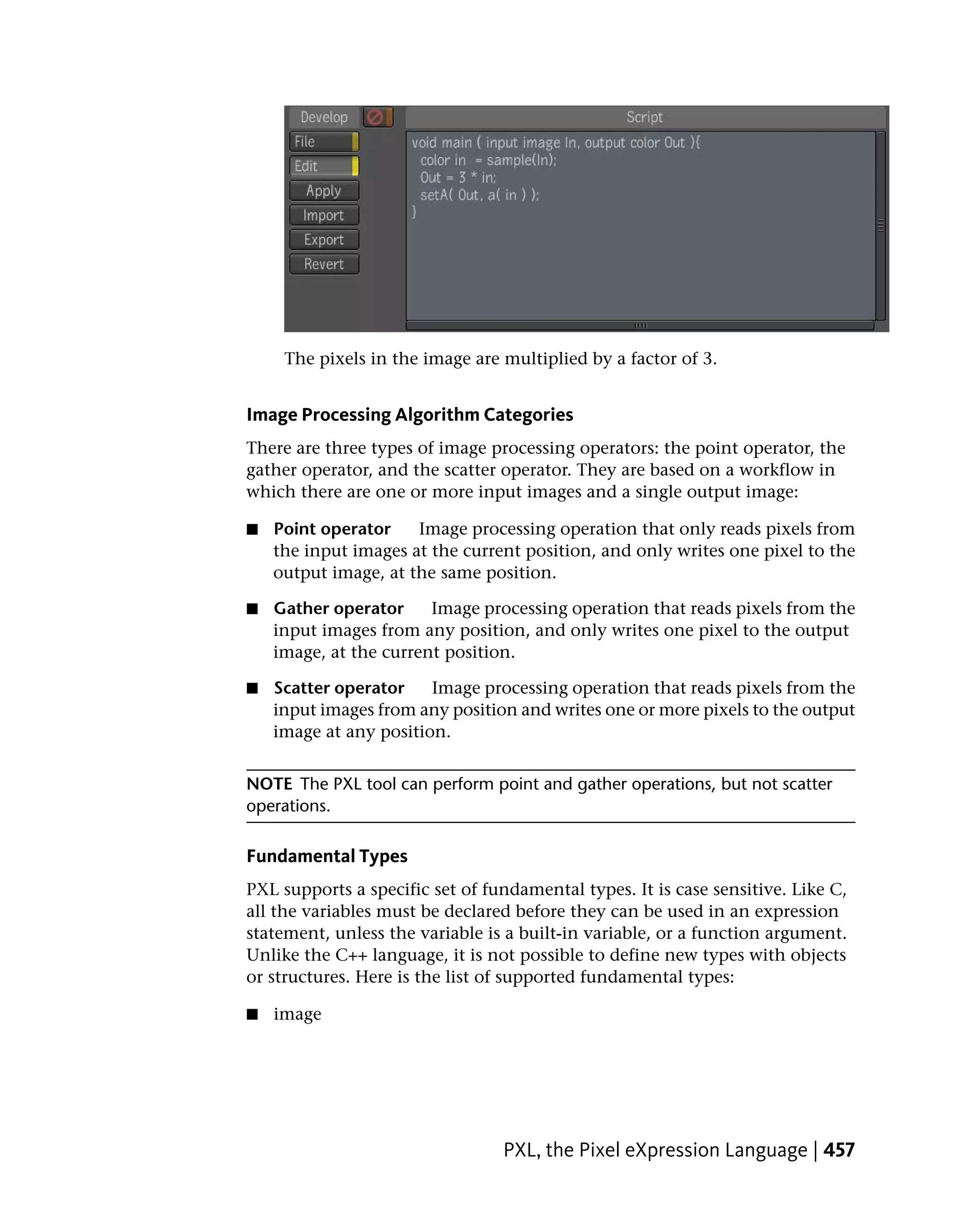 The pixels in the image are multiplied by a factor of 3.


Image Processing Algorithm Categories
There are three types of image processing operators: the point operator, the
gather operator, and the scatter operator. They are based on a workflow in
which there are one or more input images and a single output image:

■   Point operator    Image processing operation that only reads pixels from
    the input images at the current position, and only writes one pixel to the
    output image, at the same position.

■   Gather operator     Image processing operation that reads pixels from the
    input images from any position, and only writes one pixel to the output
    image, at the current position.

■   Scatter operator    Image processing operation that reads pixels from the
    input images from any position and writes one or more pixels to the output
    image at any position.


NOTE The PXL tool can perform point and gather operations, but not scatter
operations.

Fundamental Types
PXL supports a specific set of fundamental types. It is case sensitive. Like C,
all the variables must be declared before they can be used in an expression
statement, unless the variable is a built-in variable, or a function argument.
Unlike the C++ language, it is not possible to define new types with objects
or structures. Here is the list of supported fundamental types:

■   image




                                 PXL, the Pixel eXpression Language | 457
 