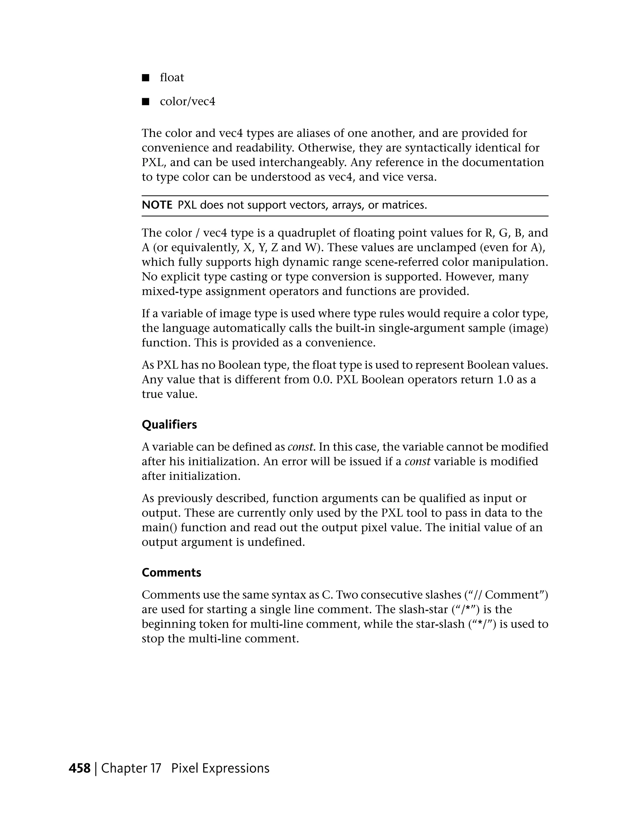 ■   float

            ■   color/vec4

            The color and vec4 types are aliases of one another, and are provided for
            convenience and readability. Otherwise, they are syntactically identical for
            PXL, and can be used interchangeably. Any reference in the documentation
            to type color can be understood as vec4, and vice versa.

            NOTE PXL does not support vectors, arrays, or matrices.

            The color / vec4 type is a quadruplet of floating point values for R, G, B, and
            A (or equivalently, X, Y, Z and W). These values are unclamped (even for A),
            which fully supports high dynamic range scene-referred color manipulation.
            No explicit type casting or type conversion is supported. However, many
            mixed-type assignment operators and functions are provided.
            If a variable of image type is used where type rules would require a color type,
            the language automatically calls the built-in single-argument sample (image)
            function. This is provided as a convenience.
            As PXL has no Boolean type, the float type is used to represent Boolean values.
            Any value that is different from 0.0. PXL Boolean operators return 1.0 as a
            true value.

            Qualifiers
            A variable can be defined as const. In this case, the variable cannot be modified
            after his initialization. An error will be issued if a const variable is modified
            after initialization.
            As previously described, function arguments can be qualified as input or
            output. These are currently only used by the PXL tool to pass in data to the
            main() function and read out the output pixel value. The initial value of an
            output argument is undefined.

            Comments
            Comments use the same syntax as C. Two consecutive slashes (“// Comment”)
            are used for starting a single line comment. The slash-star (“/*”) is the
            beginning token for multi-line comment, while the star-slash (“*/”) is used to
            stop the multi-line comment.




458 | Chapter 17 Pixel Expressions
 