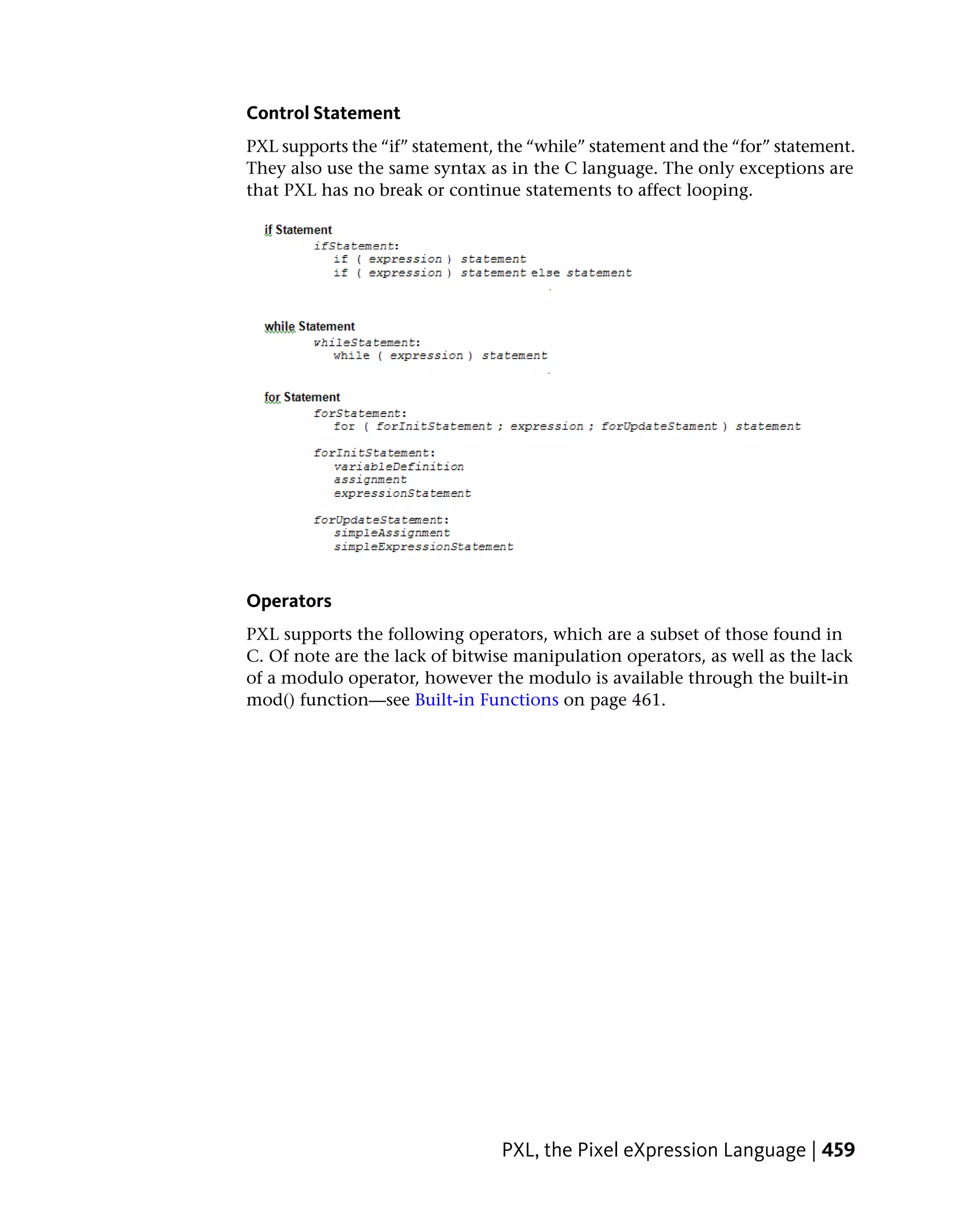 Control Statement
PXL supports the “if” statement, the “while” statement and the “for” statement.
They also use the same syntax as in the C language. The only exceptions are
that PXL has no break or continue statements to affect looping.




Operators
PXL supports the following operators, which are a subset of those found in
C. Of note are the lack of bitwise manipulation operators, as well as the lack
of a modulo operator, however the modulo is available through the built-in
mod() function—see Built-in Functions on page 461.




                                 PXL, the Pixel eXpression Language | 459
 