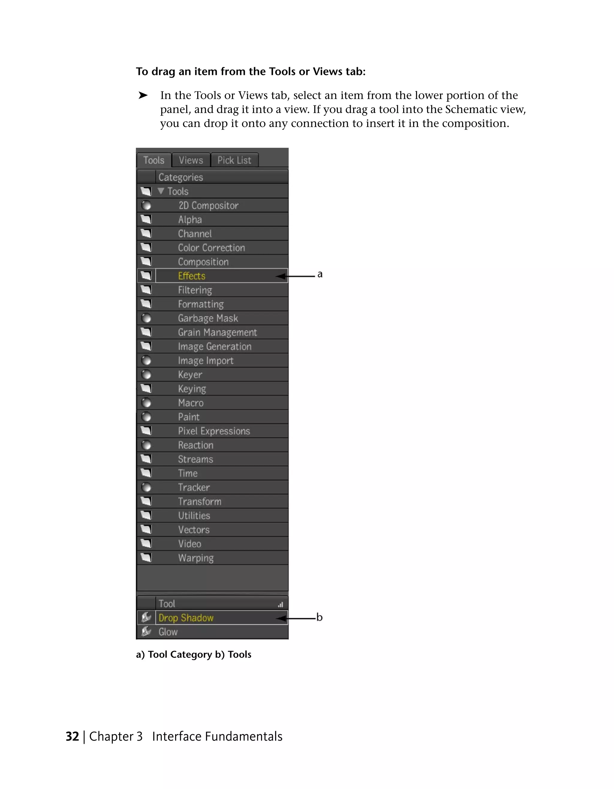 To drag an item from the Tools or Views tab:

            ➤   In the Tools or Views tab, select an item from the lower portion of the
                panel, and drag it into a view. If you drag a tool into the Schematic view,
                you can drop it onto any connection to insert it in the composition.




           a) Tool Category b) Tools




32 | Chapter 3 Interface Fundamentals
 